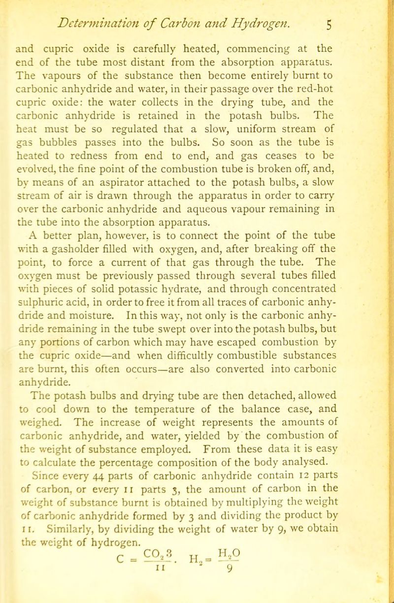 and cupric oxide is carefully heated, commencing at the end of the tube most distant from the absorption apparatus. The vapours of the substance then become entirely burnt to carbonic anhydride and water, in their passage over the red-hot cupric oxide: the water collects in the drying tube, and the carbonic anhydride is retained in the potash bulbs. The heat must be so regulated that a slow, uniform stream of gas bubbles passes into the bulbs. So soon as the tube is heated to redness from end to end, and gas ceases to be evolved, the fine point of the combustion tube is broken off, and, by means of an aspirator attached to the potash bulbs, a slow stream of air is drawn through the apparatus in order to carry over the carbonic anhydride and aqueous vapour remaining in the tube into the absorption apparatus. A better plan, however, is to connect the point of the tube with a gasholder filled with oxygen, and, after breaking off the point, to force a current of that gas through the tube. The oxygen must be previously passed through several tubes filled wath pieces of solid potassic hydrate, and through concentrated sulphuric acid, in order to free it from all traces of carbonic anhy- dride and moisture. In this way, not only is the carbonic anhy- dride remaining in the tube swept over into the potash bulbs, but any portions of carbon which may have escaped combustion by the cupric oxide—and when difficultly combustible substances are burnt, this often occurs—are also converted into carbonic anhydride. The potash bulbs and drying tube are then detached, allowed to cool down to the temperature of the balance case, and weighed. The increase of weight represents the amounts of carbonic anhydride, and water, yielded by the combustion of the weight of substance employed. From these data it is easy to calculate the percentage composition of the body analysed. Since every 44 parts of carbonic anhydride contain 12 parts of carbon, or every 11 parts 3, the amount of carbon in the weight of substance burnt is obtained by multiplying the weight of carbonic anhydride formed by 3 and dividing the product by 11. Similarly, by dividing the weight of water by 9, we obtain the weight of hydrogen. c = II 9