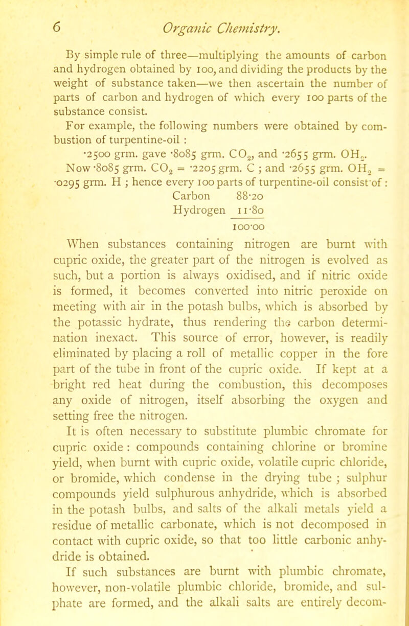 By simple rule of three—multiplying the amounts of carbon and hydrogen obtained by loo, and dividing the products by the weight of substance taken—we then ascertain the number of parts of carbon and hydrogen of which every loo parts of the substance consist. For example, the following numbers were obtained by com- bustion of turpentine-oil : •2500 grm. gave -8085 grm. CO^, and •2655 grm. OH;. Now'8085 grm. CO; = '2205 grm. C ; and '2655 grm. OH; = •0295 grm. H ; hence every 100 parts of turpentine-oil consist of: Carbon 88'20 Hydrogen ii'8o 100-00 When substances containing nitrogen are burnt with cupric oxide, the greater part of the nitrogen is evolved as such, but a portion is always oxidised, and if nitric oxide is formed, it becomes converted into nitric peroxide on meeting with air in the potash bulbs, which is absorbed by the potassic hydrate, thus rendering the carbon determi- nation inexact. This source of error, however, is readily eliminated by placing a roll of metallic copper in the fore part of the tube in front of the cupric oxide. If kept at a bright red heat during the combustion, this decomposes any oxide of nitrogen, itself absorbing the oxygen and setting free the nitrogen. It is often necessary to substitute plumbic chromate for cupric oxide : compounds containing chlorine or bromine yield, when burnt with cupric oxide, volatile cupric chloride, or bromide, which condense in the drying tube ; sulphur compounds yield sulphurous anhydride, which is absorbed in the potash bulbs, and salts of the alkali metals yield a residue of metallic carbonate, which is not decomposed in contact with cupric oxide, so that too little carbonic anhy- dride is obtained. If such substances are burnt -with plumbic chromate, however, non-volatile plumbic chloride, bromide, and sul- phate are formed, and the alkali salts ai'e entirely decom-