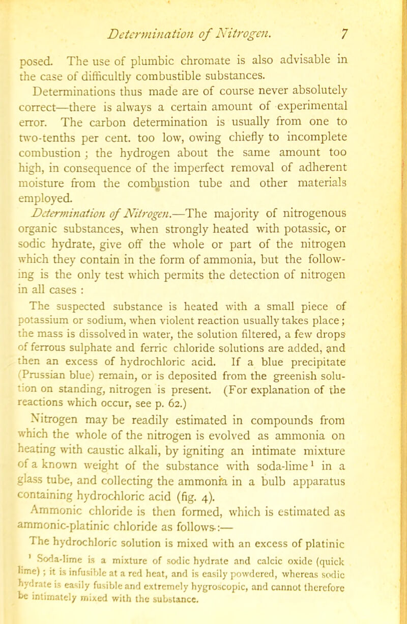 posed. The use of plumbic chromate is also advisable in the case of difficultly combustible substances. Determinations thus made are of course never absolutely correct—there is always a certain amount of experimental error. The carbon determination is usually from one to two-tenths per cent, too low, owing chiefly to incomplete combustion ; the hydrogen about the same amount too high, in consequence of the imperfect removal of adherent moisture from the combustion tube and other materials employed. Ddennmaiion of Nitrogen.—The majority of nitrogenous organic substances, when strongly heated with potassic, or sodic hydrate, give off the whole or part of the nitrogen which they contain in the form of ammonia, but the follow- ing is the only test which permits the detection of nitrogen in all cases : The suspected substance is heated with a small piece of potassium or sodium, when violent reaction usually takes place; the mass is dissolved in water, the solution filtered, a few drops of ferrous sulphate and ferric chloride solutions are added, and then an excess of hydrochloric acid. If a blue precipitate (Prussian blue) remain, or is deposited from the greenish solu- tion on standing, nitrogen is present. (For explanation of the reactions which occur, see p. 62.) Nitrogen may be readily estimated in compounds from which the whole of the nitrogen is evolved as ammonia on heating with caustic alkali, by igniting an intimate mixture of a known weight of the substance tvith soda-lime * in a glass tube, and collecting the ammonfa in a bulb apparatus containing hydrochloric acid (fig. 4). Ammonic chloride is then formed, which is estimated as ammonic-platinic chloride as follows-:— The hydrochloric solution is mixed with an excess of platinic ' .Soda-lime is a mixture of sodic hydrate and calcic oxide (quick lime); it is infusible at a red heat, and is easily powdered, whereas sodic hydrate is easily fusible and extremely hygroscopic, and cannot therefore be intimately mixed with the substance.