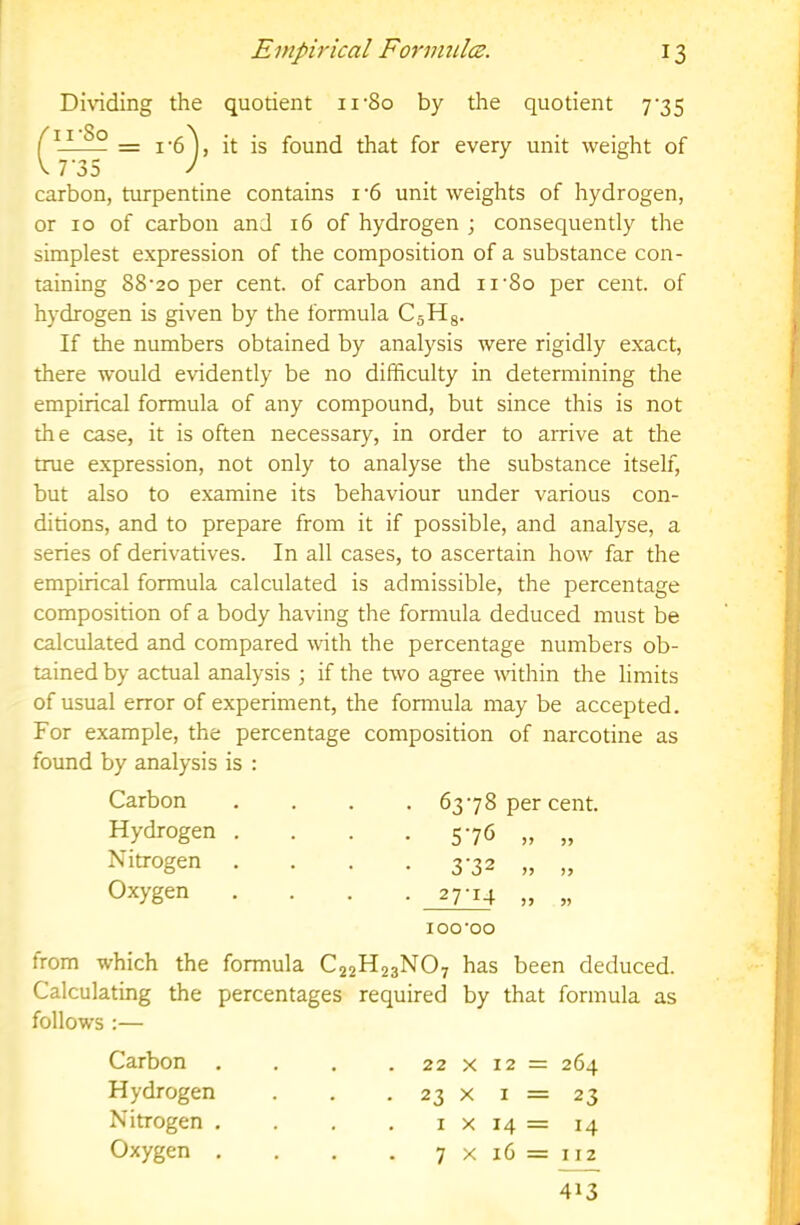 Dividing the quotient ii'So by the quotient 7’35 jg found that for every unit weight of V 7'35 J carbon, turpentine contains i‘6 unit weights of hydrogen, or 10 of carbon and 16 of hydrogen ; consequently the simplest expression of the composition of a substance con- taining 88-20 per cent, of carbon and ii'8o per cent, of hydrogen is given by the formula CjHg. If the numbers obtained by analysis were rigidly exact, there would evidently be no difficulty in determining the empirical formula of any compound, but since this is not the case, it is often necessary, in order to arrive at the true expression, not only to analyse the substance itself, but also to examine its behaviour under various con- ditions, and to prepare from it if possible, and analyse, a series of derivatives. In all cases, to ascertain how far the empirical formula calculated is admissible, the percentage composition of a body having the formula deduced must be calculated and compared with the percentage numbers ob- tained by actual analysis ; if the two agree within the limits of usual error of experiment, the formula may be accepted. For example, the percentage composition of narcotine as found by analysis is : Carbon Hydrogen . Nitrogen Oxygen . 63-78 per cent, • 576 „ „ • 3-32 „ „ - 27-14 „ „ 100-00 from which the formula C22H23NO7 has been deduced. Calculating the percentages required by that formula as follows :— Carbon . Hydrogen Nitrogen . Oxygen , 22 X 12 = 264 23 X I = 23 I X 14 = 14 7 X 16 = 112 413