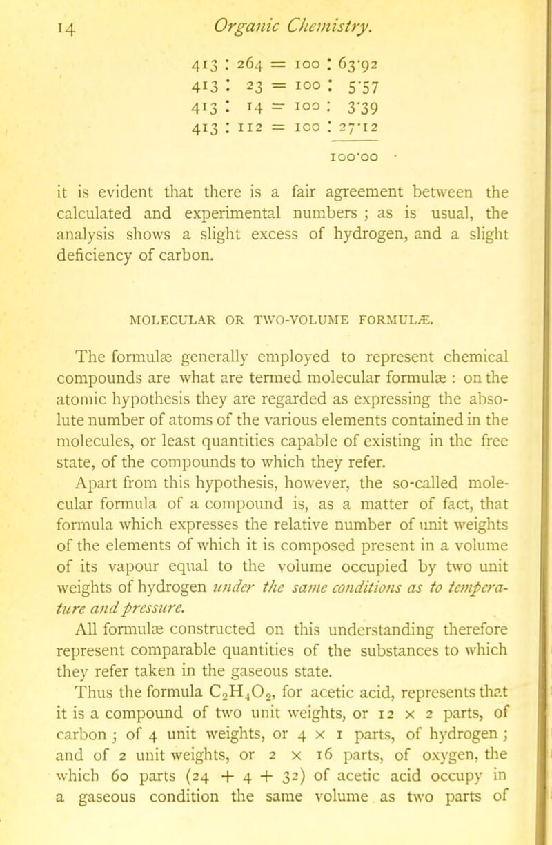 413 :264 = 100 : 63-92 413: 23 = 100 : 5-57 413: 14 - 100 : 3-39 413 ; 112 = 100 27-12 100-00 • it is evident that there is a fair agreement behveen the calculated and experimental numbers ; as is usual, the analysis shows a slight excess of hydrogen, and a slight deficiency of carbon. MOLECULAR OR TWO-VOLUME FORMULAE. The formulae generally employed to represent chemical compounds are what are termed molecular formulae : on the atomic hypothesis they are regarded as expressing the abso- lute number of atoms of the various elements contained in the molecules, or least quantities capable of existing in the free state, of the compounds to which they refer. Apart from this hypothesis, however, the so-called mole- cular formula of a compound is, as a matter of fact, that formula which expresses the relative number of unit weights of the elements of which it is composed present in a volume of its vapour equal to the volume occupied by two unit weights of hydrogen 7inder the same conditions as to tempera- ture and pressure. All formute constructed on this understanding therefore represent comparable quantities of the substances to which they refer taken in the gaseous state. Thus the formula C0H4O2, for acetic acid, represents that it is a compound of two unit weights, or 12 x 2 parts, of carbon; of 4 unit weights, or 4 x i parts, of hydrogen ; and of 2 unit weights, or 2 x 16 parts, of oxygen, tlie which 60 parts (24 + 4 -+- 32) of acetic acid occupy in a gaseous condition the same volume as two parts of