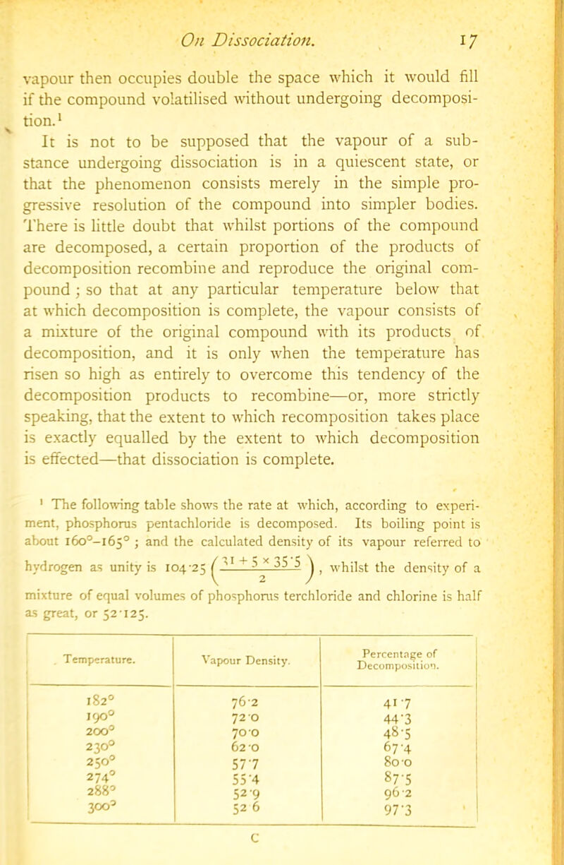 vapour then occupies double the space which it would fill if the compound volatilised without undergoing decomposi- tion. ‘ It is not to be supposed that the vapour of a sub- stance undergoing dissociation is in a quiescent state, or that the phenomenon consists merely in the simple pro- gressive resolution of the compound into simpler bodies. There is little doubt that whilst portions of the compound are decomposed, a certain proportion of the products of decomposition recombine and reproduce the original com- pound ; so that at any particular temperature below that at which decomposition is complete, the vapour consists of a mixture of the original compound with its products of decomposition, and it is only when the temperature has risen so high as entirely to overcome this tendency of the decomposition products to recombine—or, more strictly speaking, that the extent to which recomposition takes place is exactly equalled by the extent to which decomposition is effected—that dissociation is complete. ' TTie following table shows the rate at which, according to experi- ment, phosphorus pentachloride is decomposed. Its boiling point is about i6o°-i65° 5 calculated density of its vapour referred to hydrogen as unity is 104-25 ^ , whilst the density of a mixture of equal volumes of phosphorus terchloride and chlorine is half as great, or 52-125. Temperature. Vapour Density. Percentnge of Decomposition. 182° 76-2 417 1 190° 72 0 44'3 1 200° 70 0 48-5 1 230° 62-0 67-4 250° 577 80 -0 274° 55-4 87-5 288° 52-9 96-2 300° 52 6 97'3 C