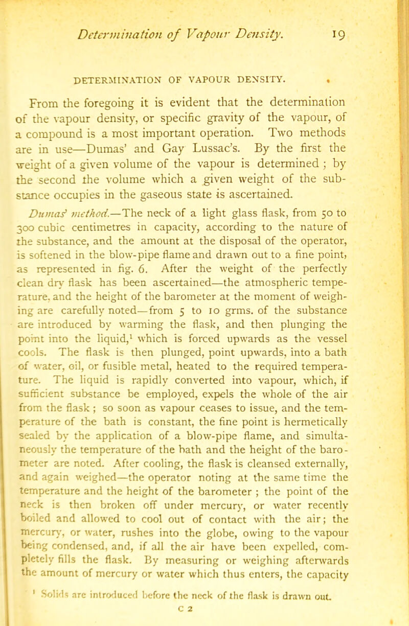 DETERMINATION OF VAPOUR DENSITY. From the foregoing it is evident that the determination of the \-apour density, or specific gravity of the vapour, of a compound is a most important operation. Two methods are in use—Dumas’ and Gay Lussac’s. By the first the weight of a given volume of the vapour is determined ; by the second the volume which a given weight of the sub- stance occupies in the gaseous state is ascertained. Duma^ 7H£thod.—The neck of a light glass flask, from 50 to 300 cubic centimetres in capacity, according to the nature of the substance, and the amount at the disposal of the operator, is softened in the blow-pipe flame and drawn out to a fine point, as represented in fig. 6. After the weight of the perfectly clean dry flask has been ascertained—the atmospheric tempe- rature. and the height of the barometer at the moment of weigh- ing are carefully noted—from 5 to 10 grms. of the substance are introduced by warming the flask, and then plunging the point into the liquid,' which is forced upwards as the vessel cools. The flask is then plunged, point upwards, into a bath of water, oil, or fusible metal, heated to the required tempera- ture. The liquid is rapidly converted into vapour, which, if sufficient substance be employed, expels the whole of the air from the flask; so soon as vapour ceases to issue, and the tem- perature of the bath is constant, the fine point is hermetically sealed by the application of a blow-pipe flame, and simulta- neously the temperature of the bath and the height of the baro- meter are noted. After cooling, the flask is cleansed externally, and again weighed—the operator noting at the same time the temperature and the height of the barometer ; the point of the neck is then broken off under mercury, or water recently boiled and allowed to cool out of contact with the air; the mercury, or water, rushes into the globe, owing to the vapour being condensed, and, if all the air have been expelled, com- pletely fills the flask. By measuring or weighing aftenvards the amount of mercury or water which thus enters, the capacity ' .SoIkB are intrcxluced before the neck of the flask is drawn out. C 2