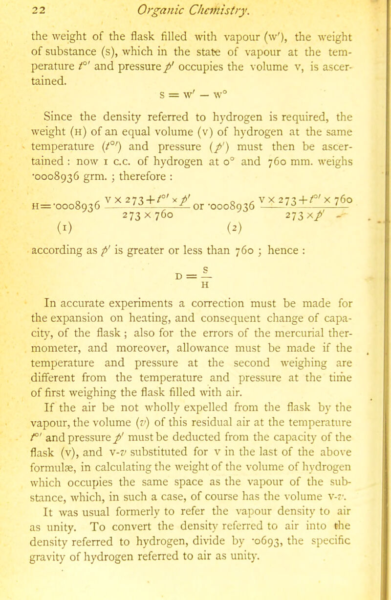 the weight of the flask filled with vapour (w'), the weight of substance (s), which in the state of vapour at the tem- perature t°' and pressure p' occupies the volume v, is ascer- tained. s = w' — w° Since the density referred to hydrogen is required, the weight (h) of an equal volume (v) of hydrogen at the same temperature (t°') and pressure (/') must then be ascer- tained : now I C.C. of hydrogen at o° and 760 mm. weighs •0008936 grm. ; therefore ; o V X 273-fx/' o V X 273-1-/°'X 760 H=’0008936 ^ or '0008936 ;—-— 273x760 273 x/ -• (i) (2) according as p' is greater or less than 760 ; hence : c D = — H In accurate experiments a correction must be made for the expansion on heating, and consequent change of capa- city, of the flask; also for the errors of the mercurial ther- mometer, and moreover, allowance must be made if the temperature and pressure at the second weighing are different from the temperature and pressure at the time of first weighing the flask filled with air. If the air be not \vholly expelled from the flask by the vapour, the volume (y) of this residual air at the temperature /°' and pressure p' must be deducted from the capacity of the flask (v), and v-v substituted for v in the last of the above formulse, in calculating the weight of the volume of hydrogen which occupies the same space as the vapour of the sub- stance, which, in such a case, of course has the volume v-t’. It was usual formerly to refer the vapour density to air as unity. To convert the density referred to air into the density referred to hydrogen, divide by ’0693, the specific gravity of hydrogen referred to air as unity.