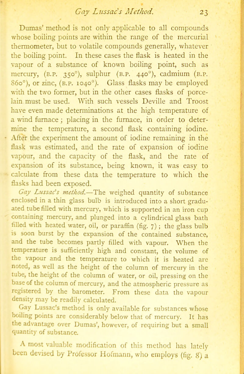 Dumas’ method is not only applicable to all compounds whose boiling points are within the range of the mercurial thermometer, but to volatile compounds generally, whatever the boiling point. In these cases the flask is heated in the vapour of a substance of knomi boiling point, such as mercur)', (b.p. 350°), sulphur (b.p. 440°), cadmium (b.p. S6o°), or zinc, (b.p. 1040°). Glass flasks may be employed with the two former, but in the other cases flasks of porce- lain must be used. With such vessels Deville and Troost have even made determinations at the high temperature of a wnnd furnace; placing in the furnace, in order to deter- mine the temperature, a second flask containing iodine. After the experiment the amount of iodine remaining in the flask was estimated, and the rate of expansion of iodine vapour, and the capacity of the flask, and the rate of e.xpansion of its substance, being known, it was easy to calculate from these data the temperature to which the flasks had been exposed. Gay Lussacts method.—The weighed quantity of substance enclosed in a thin glass bulb is introduced into a short gradu- ated tube filled with mercury, which is supported in an iron cup containing mercury, and plunged into a cylindrical glass bath filled with heated water, oil, or paraffin (fig. 7); the glass bulb is soon burst by the expansion of the contained substance, and the tube becomes partly filled with vapour. When the temperature is sufficiently high and constant, the volume of the vapour and the temperature to which it is heated are noted, as well as the height of the column of mercury in the tube, the height of the column of water, or oil, pressing on the base of the column of mercury, and the atmospheric pressure as registered by the barometer. From these data the vapour density may be readily calculated. Gay Lussac’s method is only available for substances whose boiling points are considerably below that of mercury. It has the advantage over Dumas’, however, of requiring but a small quantity of substance. A most valuable modification of this method has lately been devised by Professor Hofmann, who employs (fig. a