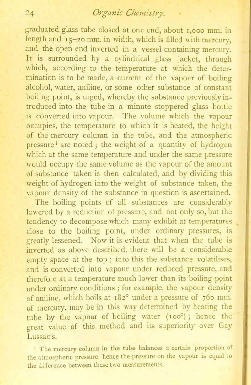 graduated glass tube closed at one end, about i,ooo mm. in length and 15-20 mm. in width, which is filled with mercury, and the open end inverted in a vessel containing mercury. It is surrounded by a cylindrical glass jacket, through which, according to the temperature at which the deter- mination is to be made, a current of the vapour of boiling alcohol, water, aniline, or some other substance of constant boiling point, is urged, whereby the substance previously in- troduced into the tube in a minute stoppered glass bottle is coiiverted into vapour. The volume w'hich the vapour occupies, the temperature to which it is heated, the height of the mercury column in the tube, and the atmospheric pressure' are noted; the weight of a quantity of hydrogen which at the same temperature and under the same pressure would occupy the same volume as the vapour of the amount of substance taken is then calculated, and by dividing this weight of hydrogen into the weight of substance taken, the vapour density of the substance in question is ascertained. The boiling points of all substances are considerably lowered by a reduction of pressure, and not only so, but the tendency to decompose wdiich many exhibit at temperatures close to the boiling point, under ordinary pressures, is greatly lessened. Now it is evident that w'hen the tube is inverted as above described, there will be a considerable empty space at the top ; into this the substance volatilises, and is converted into vapour under reduced pressure, and therefore at a temperature much low-er than its boiling point under ordinary conditions ; for example, the vapour density of aniline, which boils at 182° under a pressure of 760 mm. of mercury, may be in this way determined by heating the tube by the vapour of boiling water (100°); hence the great value of this method and its superiority over Gay Lussac's. ' The mercury column in the tube balances a certain proportion of the atmospheric pressure, hence the pressure on the vapour is equal to die difference between these two measurements.