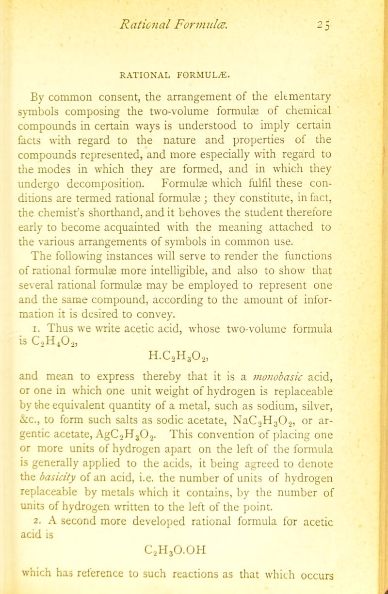RATIONAL FORMULA. By common consent, the arrangement of the elementary symbols composing the two-volume formulae of chemical compounds in certain ways is understood to imply certain facts with regard to the nature and properties of the compounds represented, and more especially with regard to the modes in which they are formed, and in which they undergo decomposition. Formulae which fulfil these con- ditions are termed rational formulae ; they constitute, in fact, the chemist's shorthand, and it behoves the student therefore early to become acquainted with the meaning attached to the various arrangements of symbols in common use. The following instances will serve to render the functions of rarional formulae more intelligible, and also to show that several rational formulae may be employed to represent one and the same compound, according to the amount of infor- mation it is desired to convey. 1. Thus we write acetic acid, whose two-volume formula is C2H4O2, H.C2H3O2, and mean to express thereby that it is a inonobasic acid, or one in which one unit weight of hydrogen is replaceable by the equivalent quantity of a metal, such as sodium, silver, &c., to form such salts as sodic acetate, NaCoHaOs, or ar- gentic acetate, AgC2H302. This convention of placing one or more units of hydrogen apart on the left of the formula is generally applied to the acids, it being agreed to denote the basicity of an acid, i.e. the number of units of hydrogen replaceable by metals which it contains, by the number of units of hydrogen written to the left of the point. 2. A second more developed rational formula for acetic acid is C2H3O.OH which has reference to such reactions as that which occurs