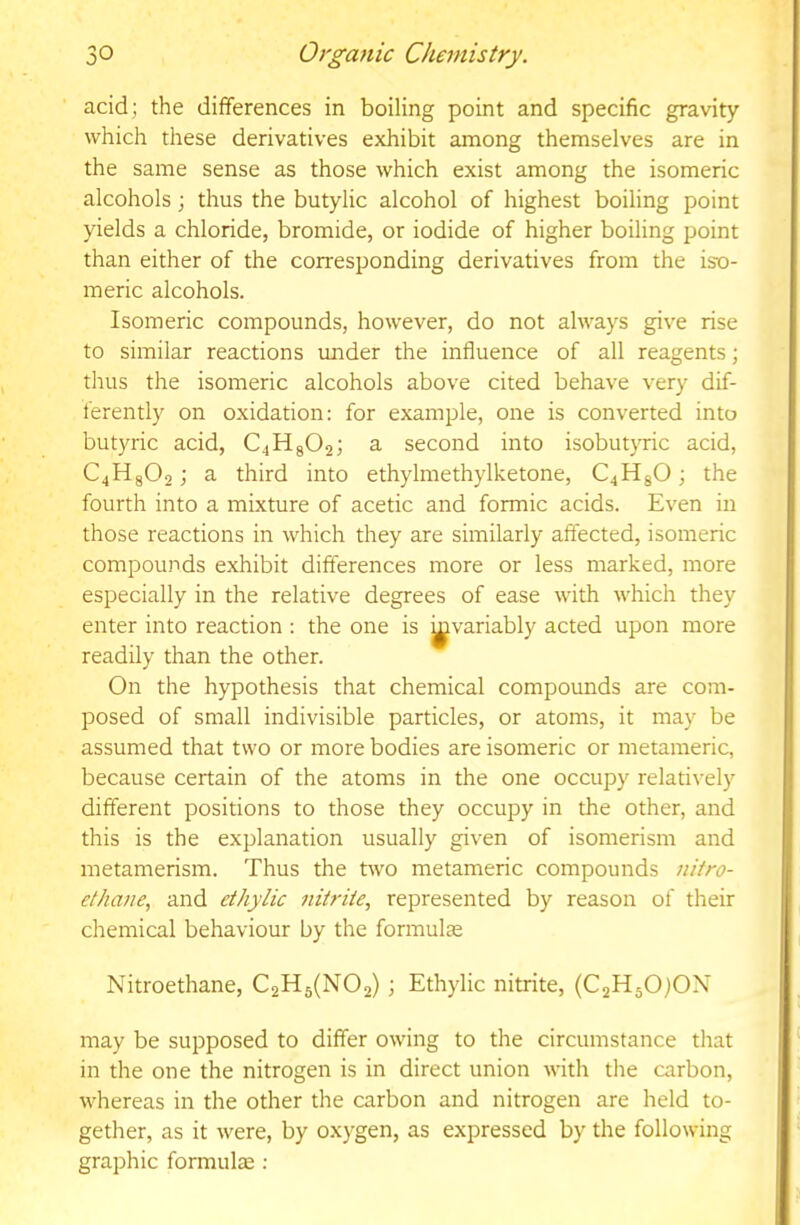 acid; the differences in boiling point and specific gravity which these derivatives exhibit among themselves are in the same sense as those which exist among the isomeric alcohols; thus the butylic alcohol of highest boiling point yields a chloride, bromide, or iodide of higher boiling point than either of the corresponding derivatives from the iso- meric alcohols. Isomeric compounds, however, do not always give rise to similar reactions imder the influence of all reagents; thus the isomeric alcohols above cited behave very dif- ferently on oxidation: for example, one is converted into butyric acid, C4H8O2; a second into isobutjTric acid, C4H8O2; a third into ethylmethylketone, C4H8O; the fourth into a mixture of acetic and formic acids. Even in those reactions in which they are similarly affected, isomeric compounds exhibit differences more or less marked, more especially in the relative degrees of ease with which they enter into reaction : the one is ^variably acted upon more readily than the other. On the hypothesis that chemical compounds are com- posed of small indivisible particles, or atoms, it may be assumed that two or more bodies are isomeric or metameric, because certain of the atoms in the one occupy relatively different positions to those they occupy in the other, and this is the explanation usually given of isomerism and metamerism. Thus the two metameric compounds nitro- ethane, and eihylic nitrite, represented by reason of their chemical behaviour by the formulae Nitroethane, C2H5(N02) ; Ethylic nitrite, (C2H50j0X may be supposed to differ owing to the circumstance that in the one the nitrogen is in direct union with the carbon, whereas in the other the carbon and nitrogen are held to- gether, as it were, by oxygen, as expressed by the following graphic formulee :