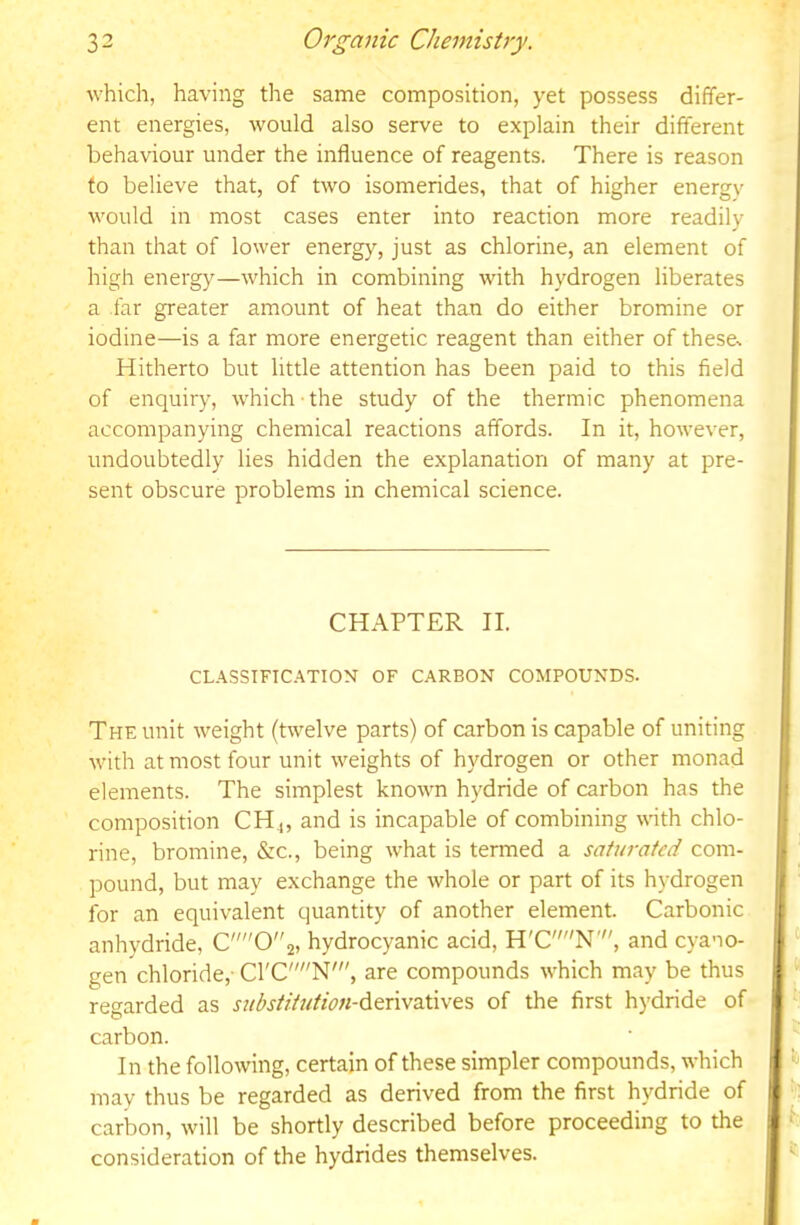 which, having the same composition, yet possess differ- ent energies, would also serve to explain their different behaviour under the influence of reagents. There is reason to believe that, of two isomerides, that of higher energy would in most cases enter into reaction more readily than that of lower energy, just as chlorine, an element of high energy—which in combining with hydrogen liberates a far greater amount of heat than do either bromine or iodine—is a far more energetic reagent than either of theses Hitherto but little attention has been paid to this field of enquiry, which the study of the thermic phenomena accompanying chemical reactions affords. In it, however, undoubtedly lies hidden the explanation of many at pre- sent obscure problems in chemical science. CHAPTER II. CLASSTFIC.^TION' OF CARBON COMPOUNDS. The unit weight (twelve parts) of carbon is capable of uniting with at most four unit weights of hydrogen or other monad elements. The simplest known hydride of carbon has the composition CH4, and is incapable of combining wnth chlo- rine, bromine, &c., being what is termed a saturated com- pound, but may exchange the whole or part of its hydrogen for an equivalent quantity of another element. Carbonic anhydride, C02, hydrocyanic acid, H'CN', and cyano- gen chloride,- C1'CN', are compounds which may be thus regarded as stibstiUition-^tx\v2X\\&% of the first hydride of carbon. In the following, certain of these simpler compounds, which may thus be regarded as derived from the first hydride of carbon, will be shortly described before proceeding to the consideration of the hydrides themselves.