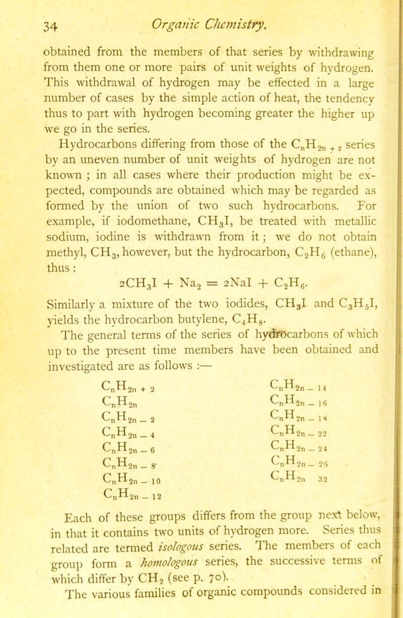 obtained from the members of that series by withdrawing from them one or more pairs of unit weights of hydrogen. This withdrawal of hydrogen may be effected in a large number of cases by the simple action of heat, the tendency thus to part with hydrogen becoming greater the higher up we go in the series. Hydrocarbons differing from those of the CnH,„ + series by an uneven number of unit weights of hydrogen are not known ; in all cases where their production might be ex- pected, compounds are obtained which may be regarded as formed by the union of two such hydrocarbons. For example, if iodomethane, CHgT, be treated with metallic sodium, iodine is withdrawn from it; w’e do not obtain methyl, CHg, however, but the hydrocarbon, C2H6 (ethane), thus : 2CH3I -1- Na2 = aNal + C2Hg. Similarly a mixture of the two iodides, CH3I and C3H5I, yields the hydrocarbon butylene, C^Hg. The general terms of the series of hydrocarbons of which up to the present time members have been obtained and investigated are as follows ;— CnH2ii + 2 Cnf^2n — 1 4 CnH2n f-'nf^2n _ 1 6 CnH2n — 2 Cnf^2n _ 1 8 Cnff 2n — 4 CnH2n _ 22 2n — 6 Cnf^2n _ 24 C„H2n _ 8' f^nf^2n — 2fi CnH2n - 10 CnH2n _ 12 Cnfd2n 32 Each of these groups differs from the group next below, in that it contains two units of hydrogen more. Series thus related are termed isologous series. The members of each group form a homologous series, the successive terms of which differ by CH2 (see p. 7°^ The various families of organic compounds considered in