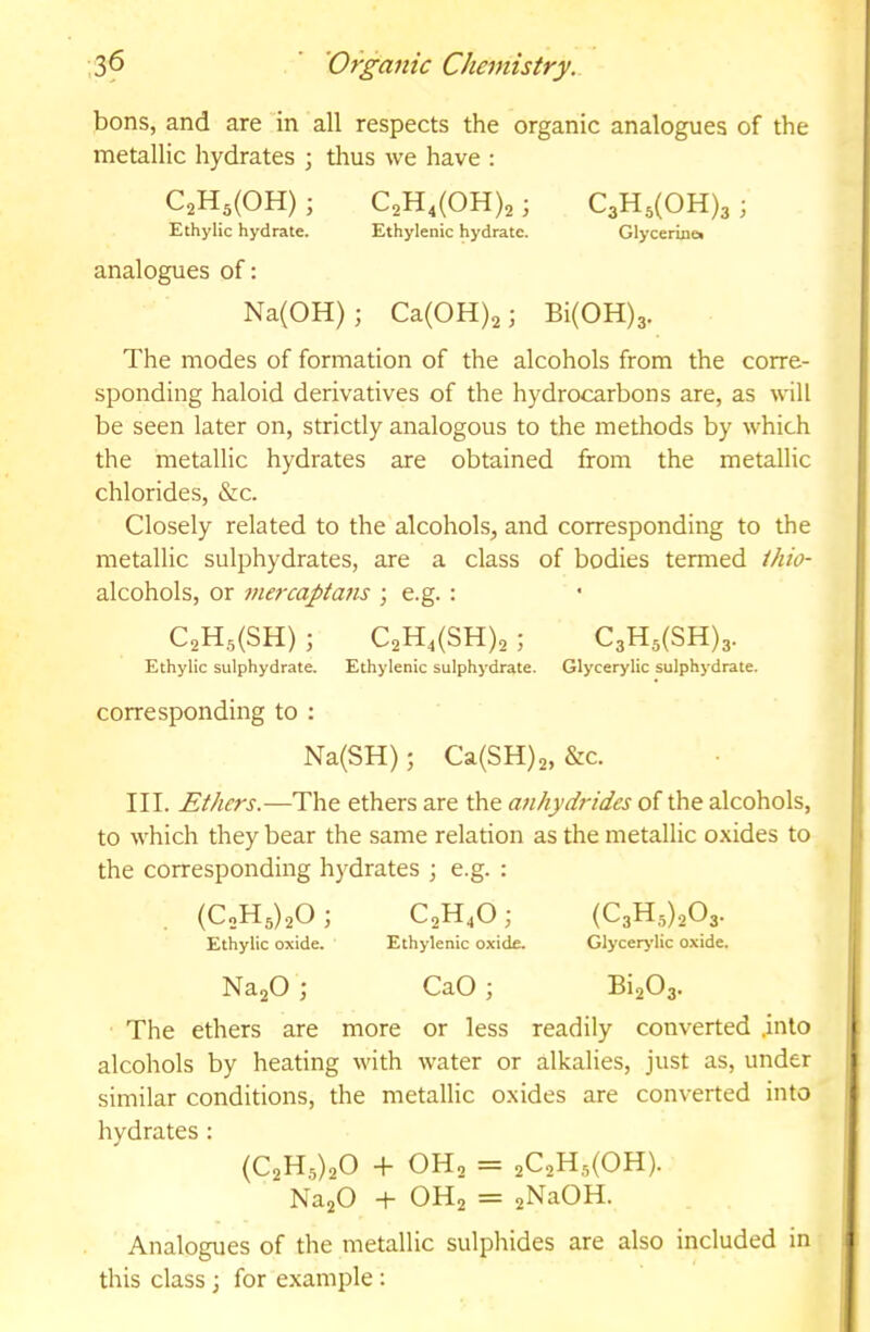 bons, and are in all respects the organic analogues of the metallic hydrates ; thus we have : C2Hs(OH) ; C2H,(0H)2 ; C3H,(OH)3 ; Ethylic hydrate. Ethylenic hydrate. Glycerme» analogues of: Na(OH) ; Ca(OH)2; Bi(OH)3. The modes of formation of the alcohols from the corre- sponding haloid derivatives of the hydrocarbons are, as will be seen later on, strictly analogous to the methods by which the metallic hydrates are obtained from the metallic chlorides, &c. Closely related to the alcohols, and corresponding to the metallic sulphydrates, are a class of bodies termed thio- alcohols, or mercaptans ; e.g. : C2H3(SH) ; C2H,(SH)2 ; C3Hs(SH)3. Ethylic sulphydrate. Ethylenic sulphydrate. Glycerylic sulphydrate. corresponding to : Na(SH); Ca(SH)2, &c. III. Ethers.—The ethers are the anhydrides of the alcohols, to which they bear the same relation as the metallic oxides to the corresponding hydrates j e.g. : (CoH3)20; C,H,0; Ethylic oxide. Ethylenic oxide. Glycerylic oxide. NaaO ; CaO; Bi203. The ethers are more or less readily converted .into alcohols by heating with water or alkalies, just as, under similar conditions, the metallic oxides are converted into hydrates: (021^5)20 -1- OH2 = 2^21^5(0^). Na20 -|- OH2 = 2NaOH. Analogues of the metallic sulphides are also included in this class; for example :