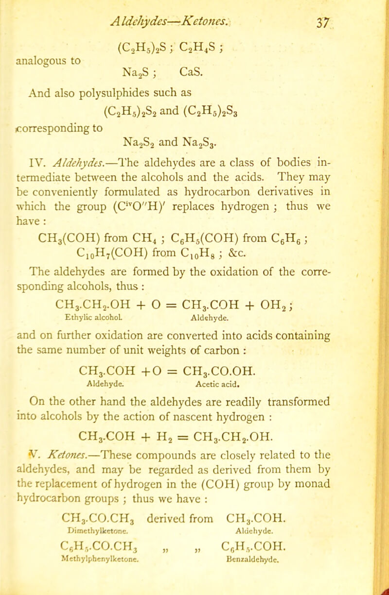 (C,H5)2S 3 C2H4S 3 analogous to Na2S 3 CaS. And also polysulphides such as (C2H,5)2S2 and (C2H5)2Sa corresponding to Na2S2 and NajSg. IV. Aldehydes.—The aldehydes are a class of bodies in- termediate between the alcohols and the acids. They may be conveniently formulated as hydrocarbon derivatives in which the group (C'''0H)' replaces hydrogen 3 thus we have : CH3(C0H) from CH4 3 C6H5(COH) from CgHs 3 CioH7(COH) from C,oHg 3 &c. The aldehydes are formed by the oxidation of the corre- sponding alcohols, thus : CH3.CH2.OH -f O = CH3.COH + OH23 EthylLc alcohol Aldehyde. and on further oxidation are converted into acids containing the same number of unit weights of carbon : CH3.COH -1-0 = CH3.CO.OH. Aldehyde. Acetic acid. On the other hand the aldehydes are readily transformed into alcohols by the action of nascent hydrogen : CH3.COH -f H2 = CH3.CH2.OH. V. Ketorus.—These compounds are closely related to the aldehydes, and may be regarded as derived from them by the replacement of hydrogen in the (COH) group by monad hydrocarbon groups 3 thus we have : CH3.CO.CH3 derived from CH3.COH. Dimcthylkctone. Aldehyde. CeH3.CO.CH3 „ „ CeHe.COH. Methylphenylketone. Bcnzaldchydc.
