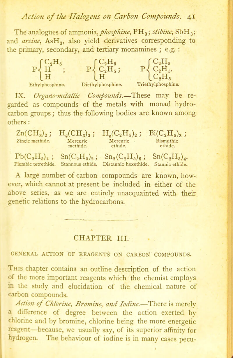 The analogues of ammonia,PH3; stibine, SbHj; and arsine., AsHg, also yield derivatives corresponding to the primary, secondary, and tertiary monamines ; e.g. ; 'i Ethylphosphine. Diethylphosphine. Triethylphosphine. IX. Organo-metallic Compounds.—These may be re- garded as compounds of the metals with monad hydro- carbon groups; thus the following bodies are known among others : ZnCCHa)^; H,(CH3)2; ; Bi(C2H3)3 ; 2mcic methide. Mercuric Mercuric Bismuthic methide. ethide. ethide. Sn{C,U,),; Sn,{C,K,),; Sn{C,K,),. Plumbic tetrethide. Stannous ethide. Distannic hexethide. Stannic ethide. A large number of carbon compounds are known, how- ever, which cannot at present be included in either of the above series, as we are entirely unacquainted with their genetic relations to the hydrocarbons. C2H5 rc^Hs rc^Hs H j P<^ C2H5. H [H LC2H5 CHAPTER III. GENERAL ACTION OT REAGENTS ON CARBON COMPOUNDS. This chapter contains an outline description of the action of the more important reagents which the chemist employs in the study and elucidation of the chemical nature of carbon compounds. Action of Chlorine, Bromine, and Iodine.—There is merely a difference of degree between the action exerted by chlorine and by bromine, chlorine being the more energetic reagent—because, we usually say, of its superior affinity for hydrogen. The behaviour of iodine is in many cases pecu-