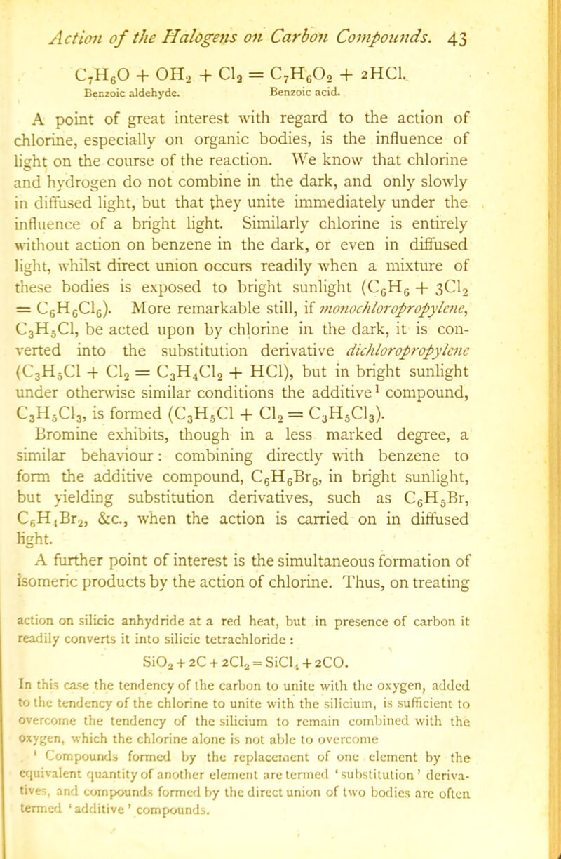 CtHgO + OH2 + CI2 = C^HgO, + 2HCI. BeEzoic aldehyde. Benzoic acid. A point of great interest with regard to the action of chlorine, especially on organic bodies, is the influence of light on the course of the reaction. We know that chlorine and hydrogen do not combine in the dark, and only slowly in diffused light, but that they unite immediately under the influence of a bright light. Similarly chlorine is entirely without action on benzene in the dark, or even in diffused light, whilst direct union occurs readily when a mixture of these bodies is exposed to bright sunlight (CgHg + 3CI2 = CgHgCle). More remarkable still, if mo7iochloropropylene., C3H5CI, be acted upon by chlorine in the dark, it is con- verted into the substitution derivative dichloropi-opylenc {C3H5CI -f CI2 = C3H4CI2 HCl), but in bright sunlight under othenvise similar conditions the additive * compound, C3H3CI3, is formed (C3H3CI -|- CI2 = C3H5CI3). Bromine exhibits, though in a less marked degree, a similar behaviour: combining directly with benzene to form the additive compound, CgHgBrg, in bright sunlight, but yielding substitution derivatives, such as CgHgBr, CeH4Br2, &c., when the action is carried on in diffused light. A further point of interest is the simultaneous formation of isomeric products by the action of chlorine. Thus, on treating action on silicic anhydride at a red heat, but in presence of carbon it readily converts it into silicic tetrachloride : SiOj + 2C + 2CI2 = SiCb + 2CO. In this case the tendency of the carbon to unite with the oxygen, added to the tendency of the chlorine to unite with the silicium, is .sufficient to overcome the tendency of the silicium to remain combined with the oxygen, which the chlorine alone is not able to overcome * Compounds formed by the replacement of one clement by the equivalent quantity of another element are termed ‘substitution’ deriva- tives, and compounds formc-d by the direct union of two bodies arc often termed ‘ additive ’ compounds.