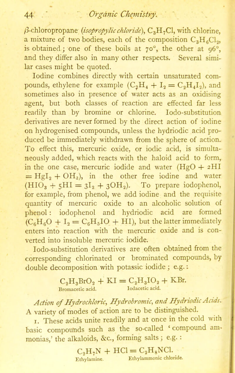 /3-chloropropane {isopropylicchloride), C3H7CI, with chlorine, a mixture of two bodies, each of the composition CgHgClj, is obtained; one of these boils at 70°, the other at 96®, and they differ also in many other respects. Several simi- lar cases might be quoted. Iodine combines directly with certain unsaturated com- pounds, ethylene for example (CjH4 + 1^ = C2H4I2), and sometimes also in presence of water acts as an oxidising agent, but both classes of reaction are effected far less readily than by bromine or chlorine. lodo-substitution derivatives are never formed by the direct action of iodine on hydrogenised compounds, unless the hydriodic acid pro- duced be immediately withdrawn from the sphere of action. To effect this, mercuric oxide, or iodic acid, is simulta- neously added, which reacts with the haloid acid to form, in the one case, mercuric iodide and water (HgO -f 2HI = Hgl2 + OH2), in the other free iodine and water (HIO3 -i- 5HI = 3I2 + 3OH2). To prepare iodophenol, for example, from phenol, we add iodine and the requisite quantity of mercuric oxide to an alcoholic solution of phenol: iodophenol and hydriodic acid are formed (CgHgO -1- I2 = CgHjIO -f HI), but the latter immediately enters into reaction with the mercuric oxide and is con- verted into insoluble mercuric iodide. lodo-substitution derivatives are often obtained from the corresponding chlorinated or brominated compounds, by double decomposition with potassic iodide ; e.g.: C2H3Br02 + KI = C2H3IO2 + KBr. Bromacetic acid. lodacetic acid. ./Action of Hydrochloric, Hydrobromic, and Hydriodic Acids. A variety of modes of action are to be distinguished. I. These acids unite readily and at once in the cold with basic compounds such as the so-called ‘ compound am- monias,’ the alkaloids, &c., forming salts ; e.g. : C2H7N -|- HCl = C2HgNCl. Ethylamine. Ethylammonic chloride.