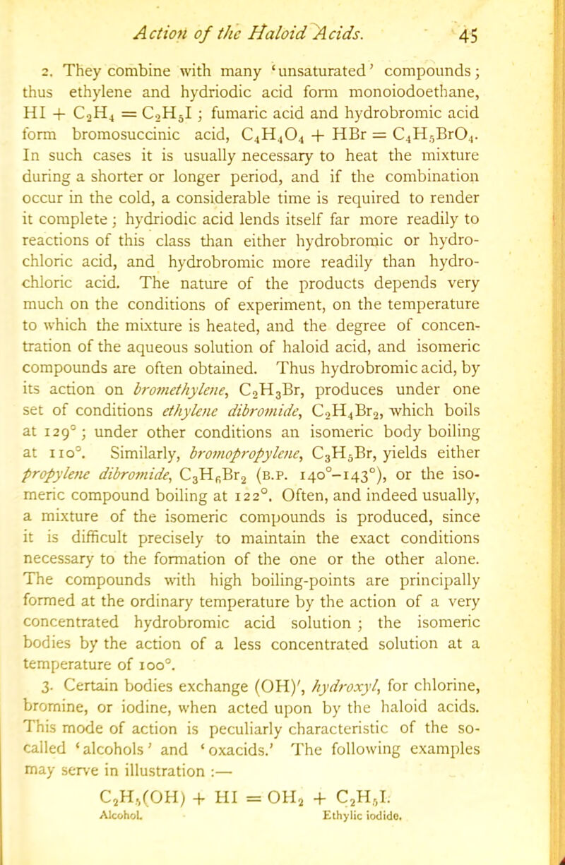 2. They combine with many ‘ unsaturated' compounds; thus ethylene and hydriodic acid form monoiodoethane, HI + C2H4 = C2H5I; fumaric acid and hydrobromic acid form bromosuccinic acid, C4H^04 + HBr = C4H,5Br04. In such cases it is usually necessary to heat the mixture during a shorter or longer period, and if the combination occur in the cold, a considerable time is required to render ? it complete j hydriodic acid lends itself far more readily to j reactions of this class than either hydrobromic or hydro- ' chloric acid, and hydrobromic more readily than hydro- chloric acid. The nature of the products depends very much on the conditions of experiment, on the temperature to which the mixture is heated, and the degree of concen- trarion of the aqueous solution of haloid acid, and isomeric i compounds are often obtained. Thus hydrobromic acid, by \ its action on bro7?iethylene, C2H3Br, produces under one j set of conditions ethylene dibro7nide, C2H4Br2, which boils at 129°; under other conditions an isomeric body boiling ; at 110°. Similarly, broi7iopropylene, CsHjBr, yields either propyle7ie dibro77iide, C3HfiBr2 (b.p. i4o°-i43°), or the iso- meric compound boiling at 122°. Often, and indeed usually, a mixture of the isomeric compounds is produced, since ; it is difficult precisely to maintain the exact conditions necessary to the formation of the one or the other alone. The compounds with high boiling-points are principally formed at the ordinary temperature by the action of a very concentrated hydrobromic acid solution ; the isomeric bodies by the action of a less concentrated solution at a [ temperature of 100°. ! 3. Certain bodies exchange (OH)', hydroxyl, for chlorine, I bromine, or iodine, when acted upon by the haloid acids. i This mode of action is peculiarly characteristic of the so- called ‘ alcohols' and ‘ oxacids.' The following examples • may serve in illustration :— C2H,i(OH) -h HI = OHj 4- C2H5I. ' : Alcohol. Ethylic iodide. f A