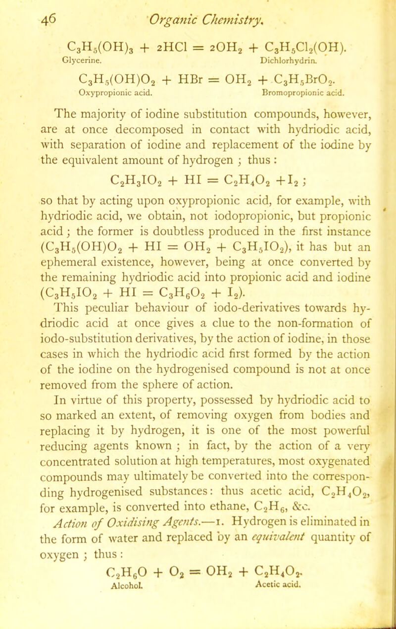 C3H5(0H)3 + 2HCI = 2OH2 + CaHjCl^COH). Glycerine. Dichlorhydrin. C3H5(0H)02 + HBr = OHj + C3H5BrO,. Oxypropionic acid. Bromopropionic acid. The majority of iodine substitution compounds, however, are at once decomposed in contact with hydriodic acid, with separation of iodine and replacement of the iodine by the equivalent amount of hydrogen ; thus : C2H3IO2 + HI = C2H4O2 +I2 ; so that by acting upon oxypropionic acid, for example, with hydriodic acid, we obtain, not iodopropionic, but propionic acid; the former is doubtless produced in the first instance (C3H5(0H)02 + HI = OH2 + C3H5IO2), it has but an ephemeral existence, however, being at once converted by the remaining hydriodic acid into propionic acid and iodine (C3H5IO2 + HI = C3H6O2 + 12). This peculiar behaviour of iodo-derivatives towards hy- driodic acid at once gives a clue to the non-formation of iodo-substitution derivatives, by the action of iodine, in those cases in which the hydriodic acid first formed by the action of the iodine on the hydrogenised compound is not at once removed from the sphere of action. In virtue of this property, possessed by hydriodic acid to so marked an extent, of removing oxygen from bodies and replacing it by hydrogen, it is one of the most powerful reducing agents kno\vn ; in fact, by the action of a very concentrated solution at high temperatures, most o.xygenated , compounds may ultimately be converted into the correspon- ding hydrogenised substances: thus acetic acid, C0H4O2, for example, is converted into ethane, C2H6, &c. Action of Oxidising Agents.—i. Hydrogen is eliminated in the form of water and replaced by an equivalent quantity of oxygen ; thus: C2H6O + 02 = OH2 + C2H4O2. Alcohol Acetic acid.