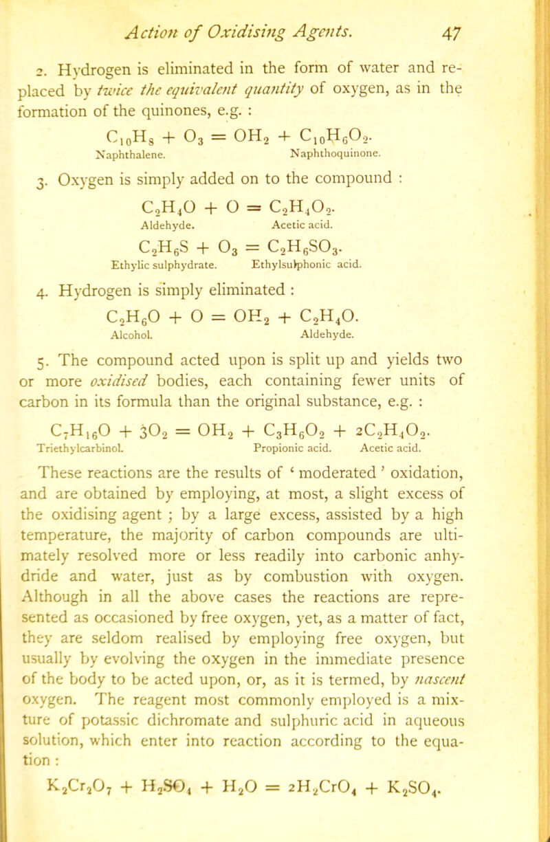2. Hydrogen is eliminated in the form of water and re- placed by twice the equivaleiit quantity of oxygen, as in the formation of the quinones, e.g. ; CioHg -f- O3 = OH2 + CjcHgOo- Naphthalene. Naphthoquinone. 3. Oxygen is simply added on to the compound : C2H4O + O = C2H4O2. Aldehyde. Acetic acid. C2H6S -h O3 = C2H6SO3. Ethylic sulphydrate. EthylsuVphonic acid. 4. Hydrogen is simply eliminated : CsHgO -1-0 = OH2 4- C2H4O. Alcohol. Aldehyde. 5. The compound acted upon is split up and yields two or more oxidised bodies, each containing fewer units of carbon in its formula than the original substance, e.g. : C7H15O -h 3O2 OH2 -)- C3HgOo -f- aCgHjOg- TriethylcarbinoL Propionic acid. Acetic acid. These reactions are the results of ‘ moderated ’ oxidation, and are obtained by employing, at most, a slight excess of the oxidising agent ; by a large excess, assisted by a high temperature, the majority of carbon compounds are ulti- mately resolved more or less readily into carbonic anhy- dride and water, just as by combustion with oxygen. Although in all the above cases the reactions are repre- sented as occasioned by free oxygen, yet, as a matter of fact, they are seldom realised by employing free oxygen, but usually by evolving the oxygen in the immediate presence of the body to be acted upon, or, as it is termed, by nascent oxygen. The reagent most commonly employed is a mix- ture of potassic dichromate and sulphuric acid in aqueous solution, which enter into reaction according to the equa- tion : ^sCr207 4- HgSOj -h H2O = 2H2Cr04 -f- K.2SO4.