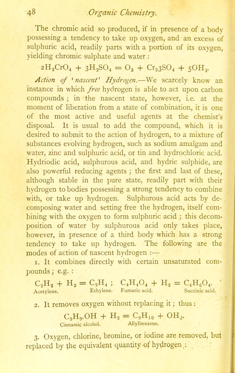 The chromic acid so produced, if in presence of a body possessing a tendency to take up oxygen, and an excess of sulphuric acid, readily parts with a portion of its oxygen, yielding chromic sulphate and water : 2H2Cr04 + 3H2SO4 = O3 + Cr23S04 + 5OH2. Action of ^nascent’ Hydrogen.—We scarcely know an instance in which free hydrogen is able to act upon carbon compounds ; in the nascent state, however, i.e. at the moment of liberation from a state of combination, it is one of the most active and useful agents at the chemist’s disposal. It is usual to add the compound, which it is desired to submit to the action of hydrogen, to a mixture of substances evolving hydrogen, such as sodium amalgam and water, zinc and sulphuric acid, or tin and hydrochloric acid. Hydriodic acid, sulphurous acid, and hydric sulphide, are also powerful reducing agents ; the first and last of these, although stable in the pure state, readily part -with their hydrogen to bodies possessing a strong tendency to combine with, or take up hydrogen. Sulphurous acid acts by de- composing water and setting free the hydrogen, itself com- bining with the oxygen to form sulphuric acid ; this decom- position of water by sulphurous acid only takes place, however, in presence of a third body which has a strong tendency to take up hydrogen. The following are the modes of action of nascent hydrogen 1. It combines directly with certain unsaturated com- pounds j e.g. : C2H2 h H2 = C2H4 C4H4O4 -f- H2 = C4H5O4. Acetylene. Ethylene. Fumaric acid. Succinic acid. 2. It removes oxygen without replacing it; thus ; C9H9.OH -f- H2 = C9H10 -f- OH,. Cinnamic alcohol. Allylbenzene. 3. Oxygen, chlorine, bromine, or iodine are removed, but replaced by ^he equivalent quantity of hydrogen,;