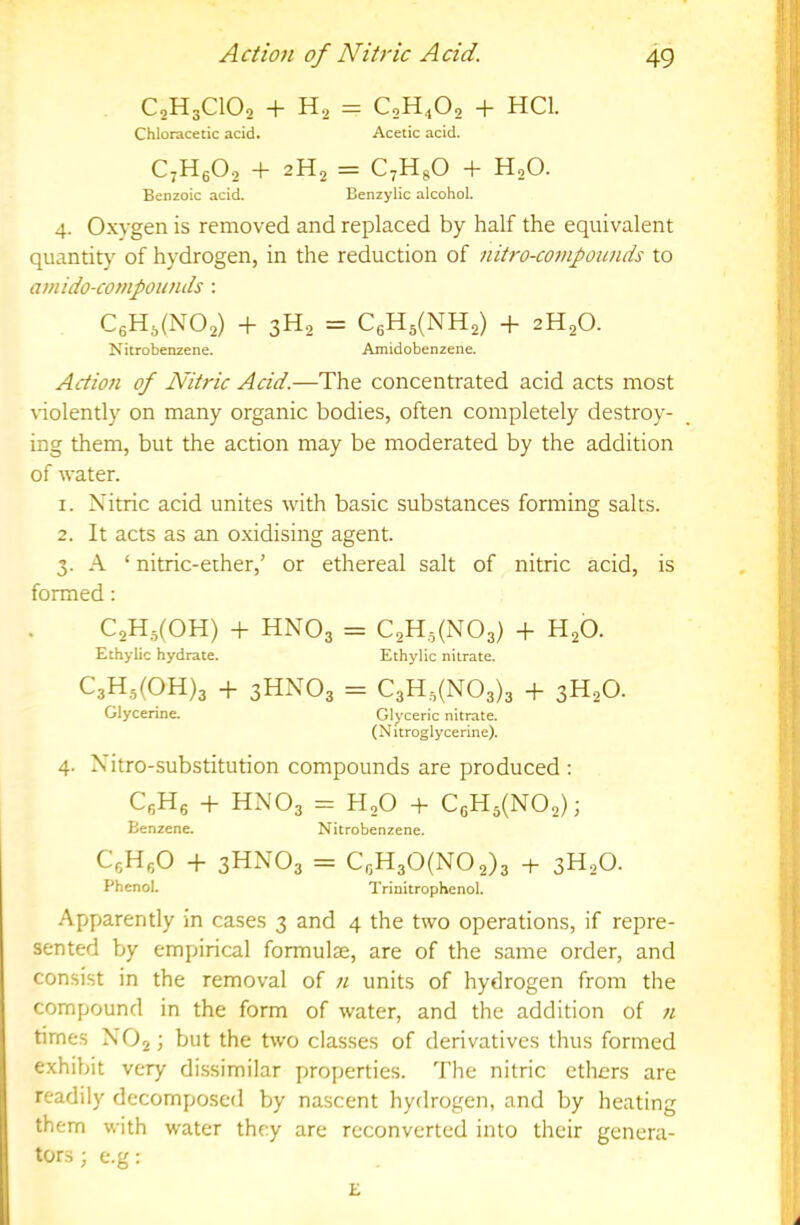 C2H3CIO2 + H2 = C2H4O2 + HCl. Chloracetic acid. Acetic acid. C7H6O2 + 2H2 = C^HgO + H2O. Benzoic acid. Benzylic alcohol. 4. O.xygen is removed and replaced by half the equivalent quantity of hydrogen, in the reduction of nitro-coinpoimds to amido-compoumls : C6H,(N02) + 3H2 = C6Hs(NH2) + 2H2O. Nitrobenzene. Amidobenzene. Action of Nitric Acid.—The concentrated acid acts most nolently on many organic bodies, often completely destroy- ing them, but the action may be moderated by the addition of water. 1. Nitric acid unites with basic substances forming salts. 2. It acts as an o.xidising agent. 3. A ‘ nitric-ether,’ or ethereal salt of nitric acid, is formed: C2H5(0H) -h HNO3 = C2H,,(N03) -f H2O. Ethylic hydrate. Ethylic nitrate. C3H.5(0H)3 -1- 3HNO3 = C3H,(N03)3 -b 3H2O. Glycerine. Glyceric nitrate. (Nitroglycerine). 4. Nitro-substitution compounds are produced ; QHg -b HNO3 = H2O + C6Hj(N02)i Benzene. Nitrobenzene. CgHfiO -b 3HNO3 = CgH30(N02)3 + 3H2O. Phenol. Trinitrophenol. Apparently in cases 3 and 4 the two operations, if repre- sented by empirical formulae, are of the same order, and consist in the removal of n units of hydrogen from the compound in the form of water, and the addition of n times NO2; but the two classes of derivatives thus formed exhibit very dissimilar properties. The nitric ethers are readily decomposed by nascent hydrogen, and by heating them with water they are reconverted into their genera- tors; e.g; E