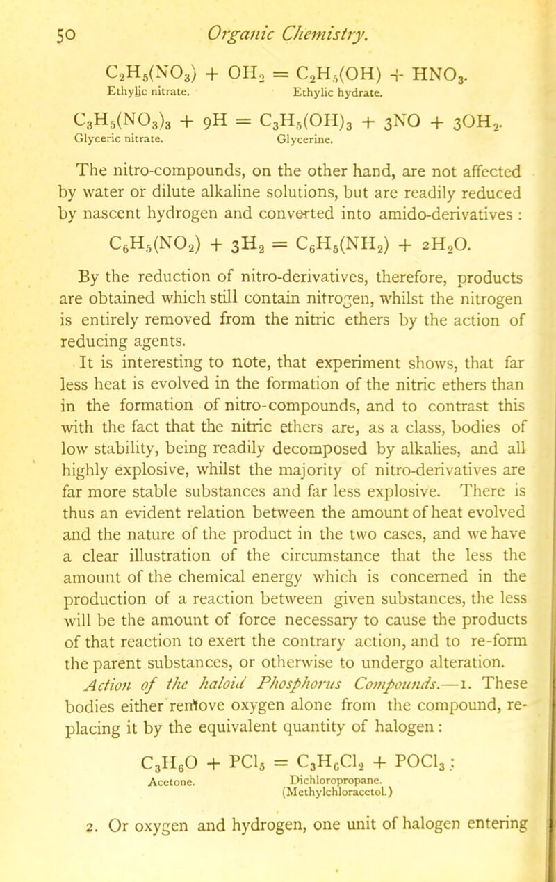 C2H5(N03) + OH. = C2H,(0H) + HNO3. Ethylic nitrate. Ethylic hydrate. C3H5(N03)3 + 9H = C3H,y(OH)3 + 3NO + 3OH2. Glyceric nitrate. Glycerine. The nitro-compounds, on the other hand, are not affected by water or dilute alkaline solutions, but are readily reduced by nascent hydrogen and converted into amido-derivatives : CeH5(N02) + 3H2 = C6H5(NH2) + 2H2O. By the reduction of nitro-derivatives, therefore, products are obtained which still contain nitrogen, whilst the nitrogen is entirely removed from the nitric ethers by the action of reducing agents. It is interesting to note, that experiment shows, that far less heat is evolved in the formation of the nitric ethers than in the formation of nitro-compounds, and to contrast this with the fact that the nitric ethers are, as a class, bodies of low stability, being readily decomposed by alkalies, and all highly explosive, whilst the majority of nitro-derivatives are far more stable substances and far less explosive. There is thus an evident relation between the amount of heat evolved and the nature of the product in the two cases, and we have a clear illustration of the circumstance that the less the amount of the chemical energy which is concerned in the production of a reaction between given substances, the less will be the amount of force necessary to cause the products of that reaction to exert the contrary action, and to re-form the parent substances, or othenvise to undergo alteration. Action of the haloid Phosphorus Compounds.—1. These bodies either rerrtove oxygen alone from the compound, re- placing it by the equivalent quantity of halogen: C3HgO -f- PCI5 = C3HgCl2 -l- POCI3: Acetone. Dichloropropane. (M eihy Ichloracetol.) 2. Or oxygen and hydrogen, one unit of halogen entering