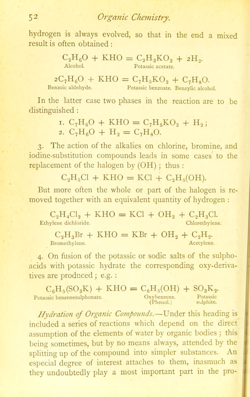 hydrogen is always evolved, so that in the end a mixed result is often obtained : CaHgO + KHO = C2H3KO2 + 2H,. Alcohol. Potassic acetate. aCyHgO f KHO = C7H5KO2 + C^HgO. Benzoic aldehyde. Potassic benzoate. Benzylic alcohol In the latter case two phases in the reaction are to be distinguished : 1. CyHgO + KHO = C7H5KO2 + H2; 2. C^HgO + H2 = C7H8O. 3. The action of the alkalies on chlorine, bromine, and iodine-substitution compounds leads in some cases* to the replacement of the halogen by (OH); thus : C2H5CI + KHO = KCl + C2H5(0H). But more often the whole or part of the halogen is re- moved together with an equivalent quantity of hydrogen ; C2H4CI2 + KHO = KCl + OH2 + C2H3CI. Ethylene dichloride. Chlorethylene. C2H3Br -p KHO = KBr + OHj + C2H2. Bromethylene. Acetylene. 4. On fusion of the potassic or sodic salts of the sulpho- acids with potassic hydrate the corresponding o.xy-deriva- tives are produced; e.g. : C6H5(S03K) -f KHO = C6H,5(0H) -1- SO3K2. Potassic benzenesulphonate. Oxybenzene. Pota^ic (Phenol.) sulphite. Hydration of Organic Cojnponnds.—Vndtr this heading is included a series of reactions which depend on the direct assumption of the elements of water by organic bodies ; this being sometimes, but by no means always, attended by the splitting up of the compound into simpler substances. An especial degree of interest attaches to them, inasmuch as they undoubtedly play a most important part in the pro-