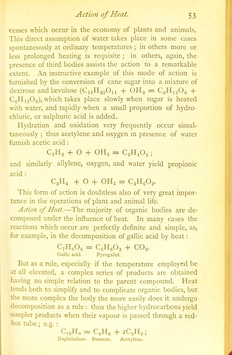 cesses which occur in the economy of plants and animals. This direct assumption of water takes place in some cases spontaneously at ordinary temperatures ; in others more or less prolonged heating is requisite ; in others, again, the presence of third bodies assists the action to a remarkable extent. An instructive example of this mode of action is furnished by the conversion of cane sugar into a mixture of dextrose and Itevailose (C12H22O11 + OH2 = C6H12O15 + C6H12O6), which takes place slowly when sugar is heated with water, and rapidly when a small proportion of hydro- chloric, or sulphuric acid is added. Hydration and oxidation very frequently occur simul- taneously ; thus acetylene and oxygen in presence of water furnish acetic acid: C2H2 + 0-1- OH2 = C2H4O2 j and similarly allylene, oxygen, and water yield propionic acid ; C3H4 + O + OH2 = C3Hg02. This form of action is doubtless also of very great impor- tance in the operations of plant and animal life. Action of Heat.—The majority of organic bodies are de- composed under the influence of heat. In many cases the reactions which occur are perfectly definite and simple, as, for example, in the decomposition of gallic acid by heat: C^HgOj = C6Hg03 + CO2. Gallic acid. Pyrogallol. But as a rule, especially if the temperature employed be at all elevated, a complex series of products are obtained having no simple relation to the parent compound. Heat tends both to simplify and to complicate organic bodies, but the more complex the body the more easily does it undergo decomposition as a rule : thus the higher hydrocarbons yield simpler products when their vapour is passed through a red- hot tube ■, e.g. : = CgHg + 2C2H2) Naphthalene. Benzene. Acetylene.
