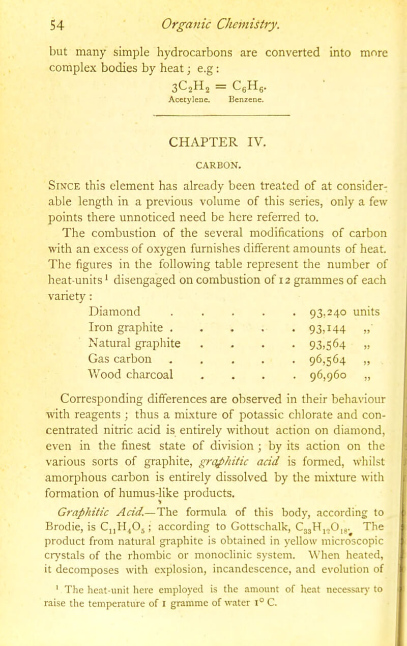 but many simple hydrocarbons are converted into more complex bodies by heat; e.g: 3C2H2 = CgHg. Acetylene. Benzene. CHAPTER IV. CARBON. Since this element has already been treated of at consider- able length in a previous volume of this series, only a few points there unnoticed need be here referred to. The combustion of the several modifications of carbon with an excess of oxygen furnishes different amounts of heat. The figures in the following table represent the number of heat-units * disengaged on combustion of 12 grammes of each variety: Diamond ..... 93,240 units Iron graphite . Natural graphite Gas carbon Wood charcoal 93,144 93.564 96.564 96,960 Corresponding differences are observed in their behaviour with reagents ; thus a mixture of potassic chlorate and con- centrated nitric acid is entirely without action on diamond, even in the finest state of division ; by its action on the various sorts of graphite, graphitic acid is formed, whilst amorphous carbon is entirely dissolved by the mixture with formation of humus-like products. Graphitic Acid.—The formula of this body, according to Brodie, is ; according to Gottschalk, CgjHjoOij. The product from natural graphite is obtained in yellow microscopic crystals of the rhombic or monoclinic system. When heated, it decomposes with explosion, incandescence, and evolution of ' The heat-unit liere employed is the amount of heat necessar}- to raise the temperature of i gramme of water 1° C.