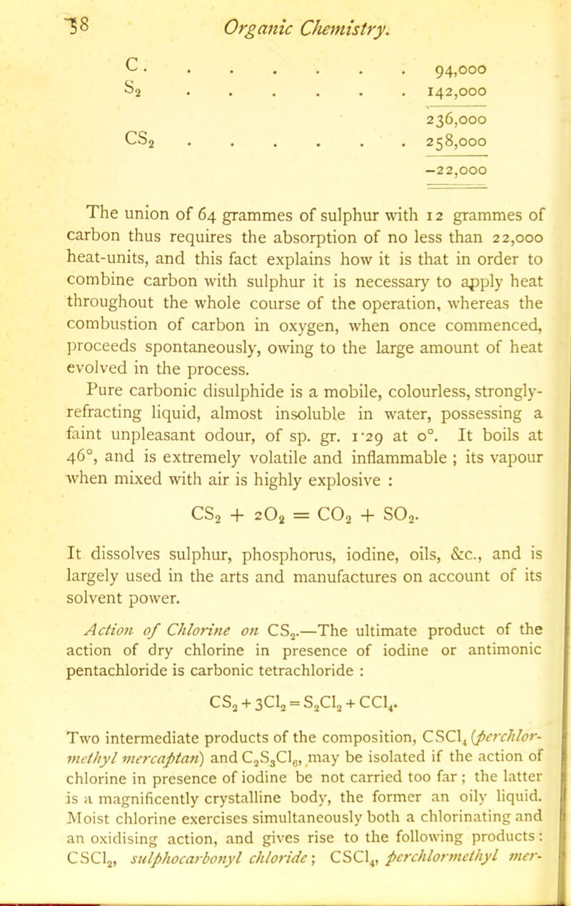 94,000 142.000 236.000 258.000 CS2 -22,000 The union of 64 grammes of sulphur with 12 grammes of carbon thus requires the absorption of no less than 22,000 heat-units, and this fact explains how it is that in order to combine carbon with sulphur it is necessary to apply heat throughout the whole course of the operation, whereas the combustion of carbon in oxygen, when once commenced, proceeds spontaneously, owing to the large amount of heat evolved in the process. Pure carbonic disulphide is a mobile, colourless, strongly- refracting liquid, almost insoluble in water, possessing a faint unpleasant odour, of sp. gr. I'ap at 0°. It boils at 46°, and is extremely volatile and inflammable ; its vapour when mixed with air is highly explosive : It dissolves sulphur, phosphorus, iodine, oils, &c., and is largely used in the arts and manufactures on account of its solvent power. Action of Chlorine on CS^.—The ultimate product of the action of dry chlorine in presence of iodine or antimonic pentachloride is carbonic tetrachloride : Two intermediate products of the composition, CiiCX^tfcj'chlor- niethyl mercaptan) and CjSgClg, may be isolated if the action of chlorine in presence of iodine be not carried too far ; the latter is a magnificently crystalline body, the former an oily liquid. Moist chlorine exercises simultaneously both a chlorinating and an oxidising action, and gives rise to the following products: CSClj, stdphocarbo7tyl chlorideCSC\^, pcrchlotmiethyl mci'- CS2 + 2O2 = CO2 + SO2. CS2 + 3^12 ” S2CI2 + CCI4.