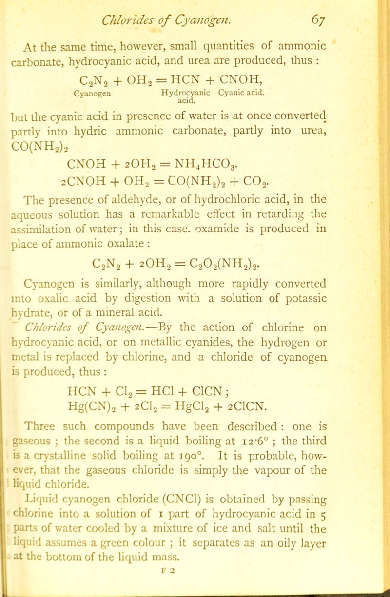 At the same time, however, small quantities of ammonic carbonate, hydrocyanic acid, and urea are produced, thus : C2N2 + OH2 = HCN + CNOH, Cyanogea Hydrocyanic Cyanic acid. acid. but the cyanic acid in presence of water is at once converted partly into hydric ammonic carbonate, partly into urea, C0(NH2)2 CNOH + 2OH2 = NH4HCO3. 2CNOH + OH2 = C0(NH2)2 + CO2. The presence of aldehyde, or of hydrochloric acid, in the aqueous solution has a remarkable effect in retarding the assimilation of water; in this case, oxamide is produced in place of ammonic oxalate : C2N2 + 2OH2 = C202(NH2)2. Cyanogen is similarly, although more rapidly converted into oxalic acid by digestion with a solution of potassic hydrate, or of a mineral acid. Chlorides of Cyanogen.—By the action of chlorine on hydrocyanic acid, or on metallic cyanides, the hydrogen or metal is replaced by chlorine, and a chloride of cyanogen is produced, thus; HCN + CI2 = HCl + CICN; Hg(CxN)2 + 2CI2 = HgCl2 -f 2CICN. Three such compounds have been described: one is gaseous ; the second is a liquid boiling at 12-6° ; the third is a crystalline solid boiling at 190°. It is probable, how- ever, that the gaseous chloride is simply the vapour of the liquid chloride. Liquid cyanogen chloride (CNCl) is obtained by passing chlorine into a solution of i part of hydrocyanic acid in 5 parts of water cooled by a mixture of ice and salt until the liquid assumes a green colour ; it separates as an oily layer at the bottom of the liquid mass.