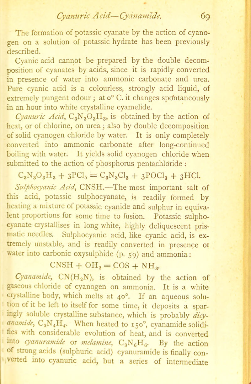 6g Cyannric A cid— Cyanannde. The formation of potassic cyanate by the action of cyano- gen on a solution of potassic hydrate has been previously described. Cyanic acid cannot be prepared by the double decom- position of cyanates by acids, since it is rapidly converted in presence of water into ammonic carbonate and urea. Pure cyanic acid is a colourless, strongly acid liquid, of extremely pungent odour ; at o° C. it changes spbiitaneously in an hour into white crystalline cyamelide. Cyanuric Acid, C3N3O3H3, is obtained by the action of heat, or of chlorine, on urea j also by double decomposition of solid cyanogen chloride by water. It is only completely converted into ammonic carbonate after long-continued boiling mth water. It yields solid cyanogen chloride when submitted to the action of phosphorus pentachloride : C3N3O3H3 -h 3PCI5 = C3N3CI3 + 3POCI3 -f 3HCI. Sulphocyanic Acid, CNSH.—The most important salt of this acid, potassic sulphocyanate, is readily formed by heating a mixture of potassic cyanide and sulphur in equiva- lent proportions for some time to fusion. Potassic sulpho- cj'anate crystallises in long white, highly deliquescent pris- matic needles. Sulphocyanic acid, like cyanic acid, is ex- tremely unstable, and is readily converted in presence or water into carbonic oxysulphide (p. 59) and ammonia: CNSH + OH2 = COS -t- NH3. Cyanamide, CN(H2N), is obtained by the action of gaseous chloride of cyanogen on ammonia. It is a white crystalline body, which melts at 40°. If an aqueous solu- tion of it be left to itself for some time^ it deposits a spar- ingly soluble crystalline substance, which is probably dicy- anamide, C2N3H.,. When heated to 150°, cyanamide solidi- fies with considerable evolution of heat, and is converted into cyanuramide or melamine, CaNgHg. By the action of strong acids (sulphuric acid) cyanuramide is finally con- verted into cyanuric acid, but a series of intermediate
