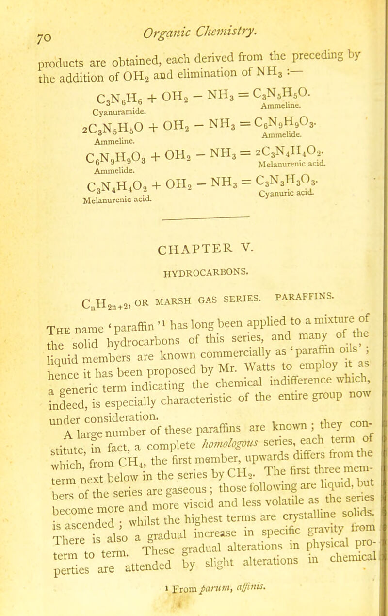 products are obtained, each derived from the preceding by the addition of OH2 and elimination of NH3 - NH3 = C3N5H5O. Ammeline. C3NeH6 + OH2 Cyanuramide. 2C,N5H50 + OH2 - NH3 = C6N9H9O3 Ammelide. Ammeline. H0O3 + OH2 - NH3 = 2C3N4H,02. Melanurenic acid- C6N9rXgW3 Ammelide. C3N4H4O2 + OH2 - NH3 = CaNsHsOs- Melanurenic acid. Cyanuric acid. CHAPTER V. hydrocarbons. C,H2„+2, or marsh gas series, paraffins. The name ‘ paraffinhas long been applied to a mixture of the solid hydrocarbons of this senes, and many of the linuid membLs are known commercially as paraffin oils , henfe k las been proposed by Mr. Watts to employ H as a generic term indicating the chemical indifference whid^^ Xd, is especially characteristic of the enure group now ™ A large number of these paraffins are known ; they con- • h ‘rt fart a complete homologous senes, each term of Tch’ ror^^CHr, r ffis. member: upwards differs from the Te Xrbeffiw in the series byCH,. The firs, three mem 1 of the series are gaseous; those following are liquid, bu XXore and mo^re viscil and less volatile as the senes is'Lcended ; whilst the highest terms are crystalline soh ^ ?w is also a gradual increase in specific gravity Irom . form xl^ese gradual alterations in physical pro- “Tierr attended ly slight alterations in chenneal » From panim, affiitis.