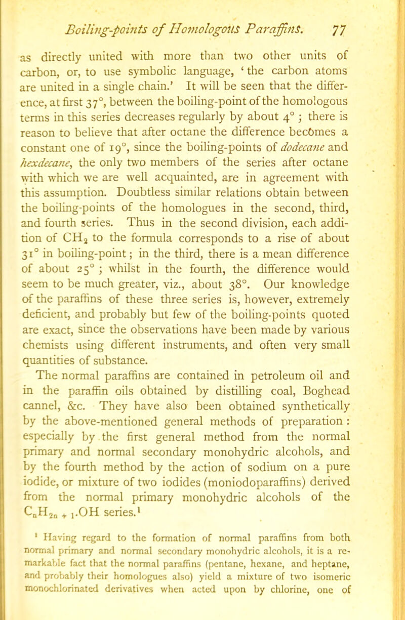as directly united witli more than two other units of carbon, or, to use symbolic language, ‘ the carbon atoms are united in a single chain.’ It will be seen that the differ- ence, at first 37°, between the boiling-point of the homologous terms in this series decreases regularly by about 4° ; there is reason to believe that after octane the difference becomes a constant one of 19°, since the boiling-points of dodecane hexdecane, the only two members of the series after octane with which we are well acquainted, are in agreement with this assumption. Doubtless similar relations obtain between the boiling-points of the homologues in the second, third, and fourth series. Thus in the second division, each addi- tion of CH2 to the formula corresponds to a rise of about 31° in boiling-point; in the third, there is a mean difference of about 25° ; whilst in the fourth, the difference would seem to be much greater, viz., about 38°. Our knowledge of the paraffins of these three series is, however, extremely deficient, and probably but few of the boiling-points quoted are exact, since the observations have been made by various chemists using different instruments, and often very small quantities of substance. The normal paraffins are contained in petroleum oil and in the paraffin oils obtained by distilling coal. Boghead cannel, &c. They have also been obtained synthetically by the above-mentioned general methods of preparation : especially by the first general method from the normal primary and normal secondary monohydric alcohols, and by the fourth method by the action of sodium on a pure iodide, or mixture of two iodides (moniodoparafifins) derived from the normal primary monohydric alcohols of the CnH2o + i-OH series.* ' Having regard to the formation of normal paraffins from both normal primary and normal secondary monohydric alcohols, it is a re- markable fact that the normal paraffins (pentane, hexane, and heptane, and probably their homologues also) yield a mixture of two isomeric monochlorinated derivatives when acted upon by chlorine, one of