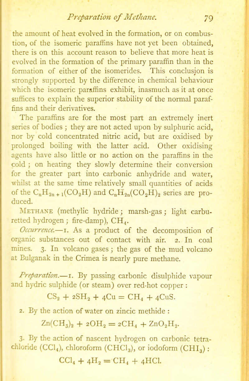 the amount of heat evolved in the formation, or on combus- tion, of the isomeric paraffins have not yet been obtained, there is on this account reason to believe that more heat is evolved in the formation of the primary paraffin than in the formation of either of the isomerides. This conclusion is strongly supported by the difference in chemical behaviour which the isomeric paraffins exhibit, inasmuch as it at once suffices to explain the superior stability of the normal paraf- fms and their derivatives. The paraffins are for the most part an extremely inert series of bodies ; they are not acted upon by sulphuric acid, nor by cold concentrated nitric acid, but are oxidised by prolonged boiling with the latter acid. Other oxidising agents have also little or no action on the paraffins in the cold ; on heating they slowly determine their conversion for the greater part into carbonic anhydride and water, whilst at the same time relatively small quantities of acids of the CnHjn + i(C02H) and CnH2a(C02H)2 series are pro- duced. Methane (methylic hydride; marsh-gas; light carbu- retted hydrogen ; fire-damp), CH^. Occurrejice.—i. As a product of the decomposition of organic substances out of contact with air. 2. In coal mines. 3. In volcano gases ; the gas of the mud volcano at Bulganak in the Crimea is nearly pure methane. Preparation.—i. By passing carbonic disulphide vapour and hydric sulphide (or steam) over red-hot copper : CS2 + 2SH2 + 4CU = CH^ -f qCuS. 2. By the action of water on zincic methide : Zn(CH3)2 + 2OH2 = 2CH4 + Zn02H2. 3. By the action of nascent hydrogen on carbonic tetra- chloride (CCI4), chloroform (CHCI3), or iodoform (CHI3): CCI4 -f- 4H2 = CH4 -f 4HCI.