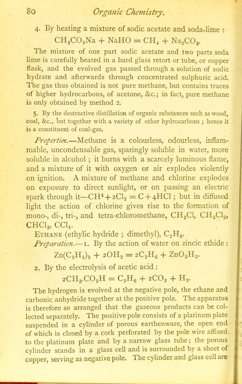 4. By heating a mixture of sodic acetate and soda-lime : CHgCOaNa -h NaHO = CH^ + NajCOg. The mixture of one part sodic acetate and two parts soda lime is carefully heated in a hard glass retort or tube, or copper flask, and the evolved gas passed through a solution of sodic hydrate and afterwards through concentrated sulphuric acid. The gas thus obtained is not pure methane, but contains traces of higher hydrocarbons, of acetone, &c.; in fact, pure methane is only obtained by method 2. 5. By the destructive distillation of organic substances such as wood, coal, &c., but together with a variety of other hydrocarbons ; hence it is a constituent of coal-gas. Properties.—Methane is a colourless, odourless, inflam- mable, uncondensable gas, sparingly soluble in water, more soluble in alcohol; it burns with a scarcely luminous flame, and a mixture of it with oxygen or air explodes violently on ignition. A mixture of methane and chlorine explodes on exposure to direct sunlight, or on passing an electric spark through it—CH^-f-2Cl2 = C-f 4HCI; but in diffused light the action of chlorine gives rise to the formation of mono-, di-, tri-, and tetra-chloromethane, CH3CI, CH2CI2, CHCI3, CCI4. Ethane (ethylic hydride ; dimethyl), C2H6. Preparation.—i. By the action of water on zincic ethide : Zn(C2H5)2 + 2OH2 = 2C2H6 + Zn02H2. 2. By the electrolysis of acetic acid : 2CH3.CO2H = C2Hg -f- 2CO2 + H2. The hydrogen is evolved at the negative pole, the ethane and carbonic anhydride together at the positive pole. The apparatus is therefore so arranged that the gaseous products can be col- lected separately. The positive pole consists of a platinum plate suspended in a cylinder of porous earthenware, the open end of which is closed by a cork perforated by the pole wire affixed to the platinum plate and by a narrow glass tube; the porous cylinder stands in a glass cell and is surrounded by a sheet of copper, serving as negative pole. The cylinder and glass cell are