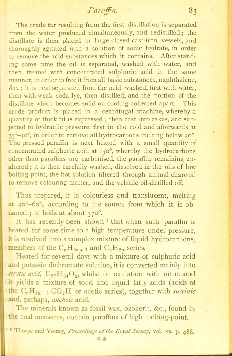 The crude tar resulting from the first distillation is separated from the water produced simultaneously, and redistilled; the distillate is then placed in large closed cast-iron vessels, and thoroughly agitated with a solution of sodic hydrate, in order to remove the acid substances which it contains. After stand- ing some time the oil is separated, washed with water, and then treated with concentrated sulphuric acid in the same manner, in order to free it from all basic substances, naphthalene, &c.; it is next separated from the acid, washed, first with water, then with weak soda-lye, then distilled, and the portion of the distillate which becomes solid on cooling collected apart. This crude product is placed in a centrifugal machine, whereby a quantity of thick oil is expressed ; then cast into cakes, and sub- jected to hydraulic pressure, first in the cold and afterwards at 35^-40°, in order to remove all hydrocarbons melting below 40°. The pressed paraffin is next heated with a small quantity of concentrated sulphuric acid at 150°, whereby the hydrocarbons other than paraffins are carbonised, the paraffin remaining un- altered ; it is then carefully washed, dissolved in the oils of low boiling-point, the hot solution filtered through animal charcoal to remove colouring matter, and the volatile oil distilled off. Thus prepared, it is colourless and translucent, melting at 4o°-6o°, according to the source from which it is ob- tained ; it boils at about 370° It has recently been shown * that when such paraffin is heated for some time to a high temperature under pressure, it is resolved into a complex mixture of liquid hydrocarbons, members of the C„H2n + 2 CaH2n series. Heated for several days with a mixture of sulphuric acid and potassic dichromate solution, it is converted mainly into cerotic acid., C27H54O2, whilst on oxidation with nitric acid it yields a mixture of solid and liquid fatty acids (acids of the C„H2n 1.CO2H or acetic series), together with succinic and, perhaps, anchoic acid. The minerals known as fossil wax, ozokerit, &:c., found in the coal measures, contain paraffins of high melting-point. Thorpe and Young, Proceedings of the Royal Society, vol. xx. p. 488. G 2 I