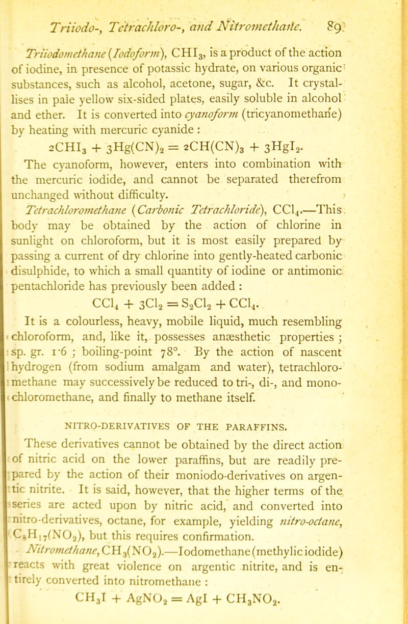Triiodo; Te'trachloro-, and Nitromethaile. Triiodomet/iane (Iodoform), CHI3, is a product of the action of iodine, in presence of potassic hydrate, on various organic’ substances, such as alcohol, acetone, sugar, &c. It crystal- lises in pale yellow six-sided plates, easily soluble in alcohol and ether. It is converted into cyanoform (tricyanomethan'e) by heating mth mercuric cyanide : 2CHI3 -f 3Hg(CN)2 = 2CH(CN)3 -h sHgla. The cyanoform, however, enters into combination with the mercuric iodide, and cannot be separated therefrom unchanged wthout difficulty. > Tetrachloromethane (Carbonic Tetrachloride), CCI4.—This, body may be obtained by the action of chlorine in sunlight on chloroform, but it is most easily prepared by passing a current of dry chlorine into gently-heated carbonic disulphide, to which a small quantity of iodine or antimonic pentachloride has previously been added : CCI4 -h 3Cl2=S2Cl2+CCl4. It is a colourless, heavy, mobile liquid, much resembling «chloroform, and, like it, possesses anaesthetic properties ; : sp.gr. I'6 ; boiling-point 78°. By the action of nascent 1 hydrogen (from sodium amalgam and water), tetrachloro- 1 methane may successively be reduced to tri-, di-, and mono- ) chloromethane, and finally to methane itself. NITRO-DERIVATIVES OF THE PARAFFINS. These derivatives cannot be obtained by the direct action of nitric acid on the lower paraffins, but are readily pre- pared by the action of their moniodo-derivatives on argen- tic nitrite. It is said, however, that the higher terms of the series are acted upon by nitric acid, and converted into nitro-derivatives, octane, for example, yielding nitro-ociane, C8Hi7(N02), but this requires confirmation. Nttromethane,CYifH02)-—Iodomethane(methylic iodide) reacts with great violence on argentic nitrite, and is en- tirely converted into nitromethane : CH3I -f AgN02 = Agl -f CH3NO2.