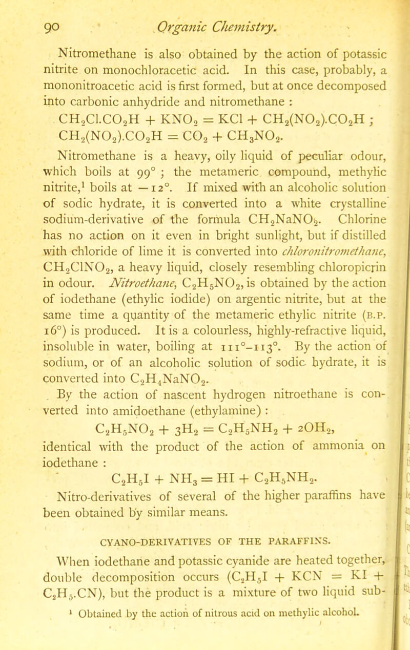 Nitromethane is also obtained by the action of potassic nitrite on monochloracetic acid. In this case, probably, a mononitroacetic acid is first formed, but at once decomposed into carbonic anhydride and nitromethane : CHoCl.COaH + KNO2 = KCl + CH2(N02).C02H ; Nitromethane is a heavy, oily liquid of peculiar odour, which boils at 99° ; the metameric compound, methylic nitrite,* boils at —12°. If mixed with an alcoholic solution of sodic hydrate, it is converted into a white crystalline sodium-derivative of the formula CH2NaN0^. Chlorine has no action on it even in bright sunlight, but if distilled with chloride of lime it is converted into chloronitrofnei/iatie, CH2CINO2, a heavy liquid, closely resembling chloropicrin in odour. Nitroethane^ C2H5NO2, is obtained by the action of iodethane (ethylic iodide) on argentic nitrite, but at the same time a quantity of the metameric ethylic nitrite (b.p. 16°) is produced. It is a colourless, highly-refractive liquid, insoluble in water, boiling at iii°-ii3°. By the action of sodium, or of an alcoholic solution of sodic hydrate, it is converted into C2H4NaN02- By the action of nascent hydrogen nitroethane is con- verted into amidoethane (ethylamine) : C2H5NO2 + 3H2 = C2H5NH2 -1- 2OH2, identical with the product of the action of ammonia^ on iodethane : Nitro-derivatives of several of the higher paraffins have been obtained by similar means. CYANO-DERIVATIVES OF THE PARAFFINS. Wlien iodethane and potassic cyanide are heated together, double decomposition occurs (C2H5I -t- KCN = KI q- C2H5.CN), but the product is a mixture of two liquid sub- * Obtained by the action of nitrous acid on methylic alcohoL