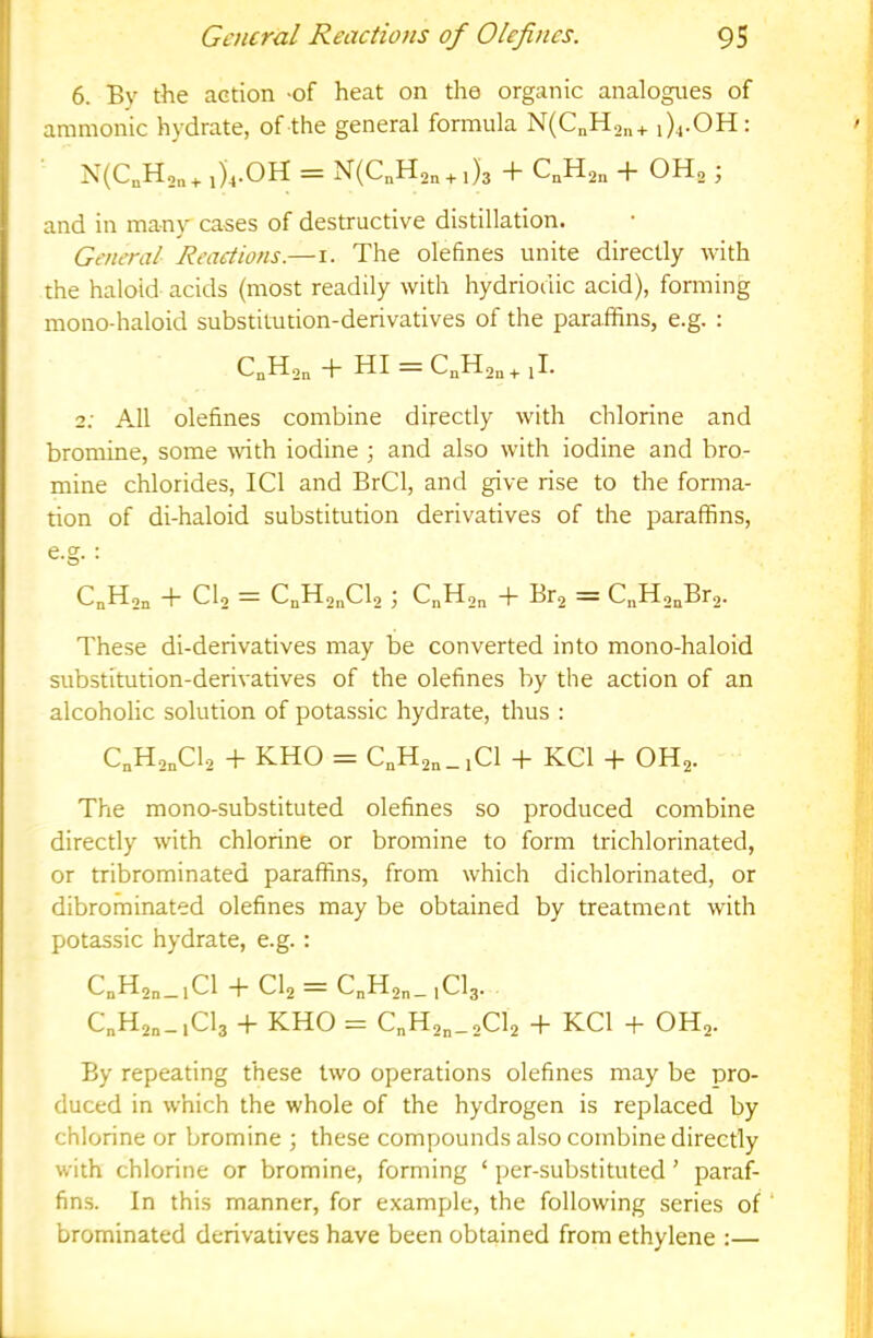 6. By the action -of heat on the organic analogues of ammonic hydrate, of the general formula N(CnH2„+ 1)4.OH: N(CnH2„+ 1)4.OH = N(CnH2n + 1)3 + CnH2n + OHg ; and in many cases of destructive distillation. General Reactions.—i. The olefines unite directly with the haloid acids (most readily with hydriodic acid), forming mono-haloid substitution-derivatives of the paraffins, e.g. : CnH2n + HI = CnH2n+ [I. 2; All olefines combine directly with chlorine and bromine, some with iodine ; and also with iodine and bro- mine chlorides, ICl and BrCl, and give rise to the forma- tion of di-haloid substitution derivatives of the paraffins, e.g. : Cn^On T CIo — CnH2nCl2 \ C„H2n -j- Br2 = C„H2nBr2. These di-derivatives may be converted into mono-haloid substitution-derivatives of the olefines by the action of an alcoholic solution of potassic hydrate, thus : C„H2„Cl2 -f KHO = C„H2„_,C1 -f KCl + OH2. The mono-substituted olefines so produced combine directly with chlorine or bromine to form trichlorinated, or tribrominated paraffins, from which dichlorinated, or dibrominated olefines may be obtained by treatment with potassic hydrate, e.g. : C„H2„_,Cl + Cl2=C„H2„_,Cl3. C„H2„_,Cl3 + KHO = C„H2„_2Cl2 + KCl + OH2. By repeating these two operations olefines may be pro- duced in which the whole of the hydrogen is replaced by chlorine or bromine ; these compounds also combine directly with chlorine or bromine, forming ‘ per-substituted ’ paraf- fins. In this manner, for example, the following series of ‘ brominated derivatives have been obtained from ethylene :—