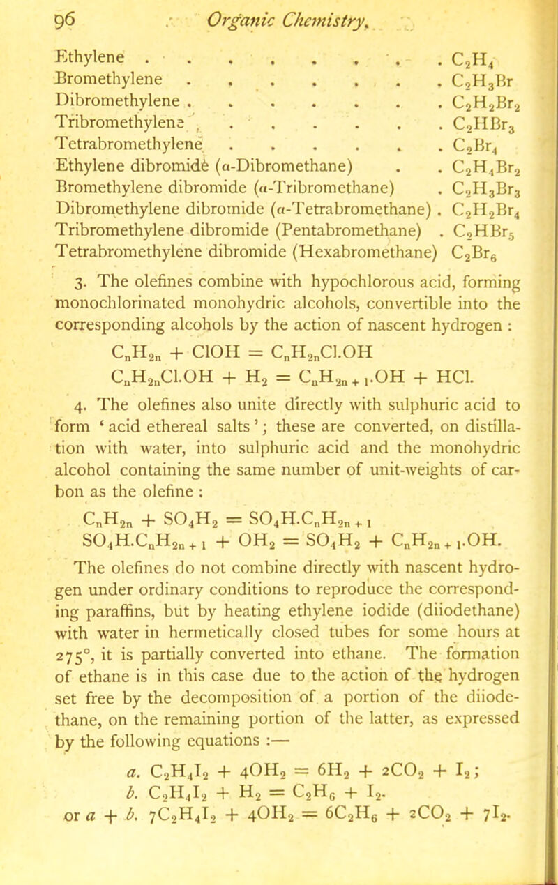 Ethylene . . . . . . ' . - . C2H4 Bromethylene . CoHgBr Dibromethylene CjHjBra Tribromethylena \ C2HBf3 Tetrabromethylene C2Bf4 Ethylene dibromidfe (a-Dibromethane) . . C2H4Br2 Bromethylene dibromide (a-Tribromethane) . C2H3Br3 Dibromethylene dibromide (a-Tetrabromethane) . C2H2Br4 Tribromethylene dibromide (Pentabromethane) . C2HBra Tetrabromethylene dibromide (Hexabromethane) C2Brg 3. The olefines combine with hypochlorous acid, forming monochlorinated monohydric alcohols, convertible into the corresponding alcohols by the action of nascent hydrogen : C„H2„ + ClOH = C„H2„C1.0H C„H2„C1.0H + H2 = C„H2„ + ,.0H + HCl. 4. The olefines also unite directly with sulphuric acid to Torm ‘ acid ethereal salts ’; these are converted, on distilla- tion with water, into sulphuric acid and the monohydric alcohol containing the same number of unit-weights of car- bon as the olefine : C„H2„ -H SO4H2 = S04H.C„H2„^, S04H.CJd2n + i + OH2 = SO4H2 4- C„H2„^,.0H. The olefines do not combine directly with nascent hydro- gen under ordinary conditions to reproduce the correspond- ing paraffins, but by heating ethylene iodide (diiodethane) with water in hermetically closed tubes for some hours at 275°, it is partially converted into ethane. The formation of ethane is in this case due to the action of the hydrogen set free by the decomposition of a portion of the diiode- , thane, on the remaining portion of the latter, as expressed ' by the following equations ;— a, C2H4I2 + 4OH2 = 6H2 -f- 2CO2 4 I2 > b. C2H4I2 + H2 = C2Hg -p I2. or a b, 7C2H4I2 4- 4OH2 = 6C2Hg 4- 2C02 4- 1^2-