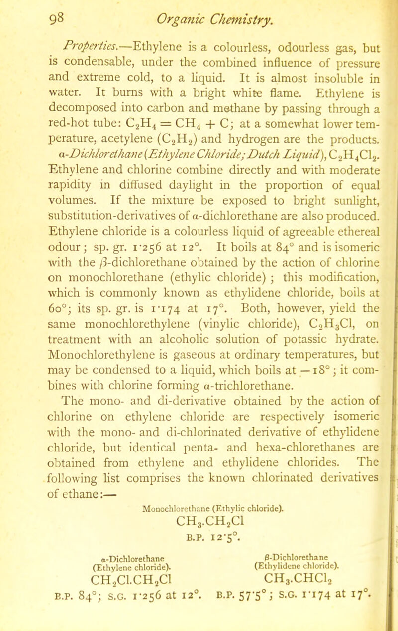 Properties.—Ethylene is a colourless, odourless gas, but is condensable, under the combined influence of pressure and extreme cold, to a liquid. It is almost insoluble in water. It burns with a bright white flame. Ethylene is decomposed into carbon and methane by passing through a red-hot tube: C2H4 = CH4 -h C; at a somewhat lower tem- perature, acetylene (C2H2) and hydrogen are the products. a-Dichloretha7u{Ethyle7ie Chloride; Dutch Liqtiid), C2H4CI2. Ethylene and chlorine combine directly and with moderate rapidity in diffused daylight in the proportion of equal volumes. If the mixture be exposed to bright sunlight, substitution-derivatives of a-dichlorethane are also produced. Ethylene chloride is a colourless liquid of agreeable ethereal odour; sp. gr. i'256 at 12°. It boils at 84° and is isomeric with the /3-dichlorethane obtained by the action of chlorine on monochlorethane (ethylic chloride); this modification, which is commonly known as ethylidene chloride, boils at 60°; its sp. gr. is I’174 at 17°. Both, however, yield the same monochlorethylene (vinylic chloride), C0H3CI, on treatment with an alcoholic solution of potassic hydrate. Monochlorethylene is gaseous at ordinary temperatures, but may be condensed to a liquid, which boils at —18°; it com- bines with chlorine foraiing a-trichlorethane. The mono- and di-derivative obtained by the action of chlorine on ethylene chloride are respectively isomeric with the mono- and di-chlorinated derivative of ethylidene chloride, but identical penta- and hexa-chlorethanes are obtained from ethylene and ethylidene chlorides. The following list comprises the known chlorinated derivatives of ethane:— Monochlorethane (Ethylic chloride). CH3.CH2CI B.P. 12-5°. a-Dichlorethane (Ethylene chloride). P-Dichlorethane (Ethylidene chloride). CH.2CI.CH2CI B.P. 84°; S.G. I‘256 at 12°. CH3.CHCI2 B.P. S7‘S°i S.G. ri74 at 17°.