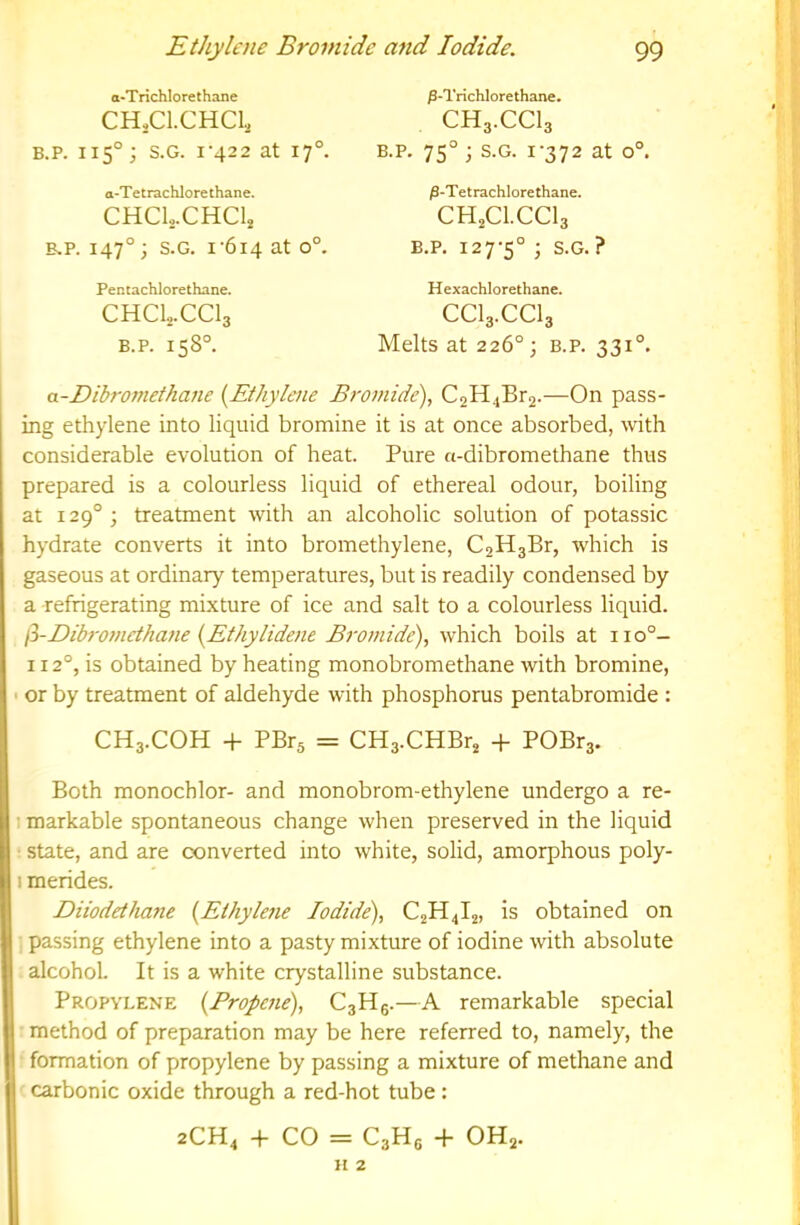 o-Trichlorethane CH.Cl.CHCl., B.P. 115°; S.G. I‘422 at 17°. a-Tetrachlore thane. CHCL.CHC4 B.P. 147°; S.G. 1-614 0°- Pentachlorethane. CHCLCCI3 B.P. 158°. ^•Trichlorethane. CH3.CCI3 B.P. 75° ; S.G. 1-372 at 0°. jS-Tetrachlore thane. CH2CI.CCI3 B.P. 127-5° i S.G. ? Hexachlorethane. CCI3.CCI3 Melts at 226°; B.P. 331°. a-Dibromethane (^Ethylene Bromide), C2H4Br2.—On pass- ing ethylene into liquid bromine it is at once absorbed, with considerable evolution of heat. Pure a-dibromethane thus prepared is a colourless liquid of ethereal odour, boiling at 129° ; treatment with an alcoholic solution of potassic hydrate converts it into bromethylene, C2H3Br, which is gaseous at ordinary temperatures, but is readily condensed by a refrigerating mixture of ice and salt to a colourless liquid. fi-Dibromctha7ie iyEthylidene Bromide), which boils at 11 o°- 112°, is obtained by heating monobromethane with bromine, • or by treatment of aldehyde with phosphorus pentabromide : CH3.COH + PBrs = CH3.CHBr2 -f POBr3. Both monochlor- and monobrom-ethylene undergo a re- I markable spontaneous change when preserved in the liquid • state, and are converted into white, solid, amorphous poly- I merides. Diiodethane {Ethylene Iodide), C2H4I2, is obtained on passing ethylene into a pasty mixture of iodine with absolute alcohol. It is a white crystalline substance. Propylene {Propene), C3H6.—A remarkable special method of preparation may be here referred to, namely, the formation of propylene by passing a mixture of methane and I carbonic oxide through a red-hot tube : 2CH4 -h CO = C3H6 -f- OH2. ] H 2