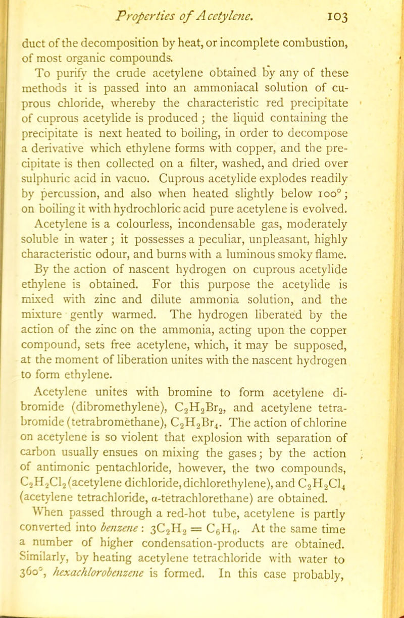 duct of the decomposition by heat, or incomplete combustion, of most organic compounds. To purify the crude acetylene obtained by any of these methods it is passed into an ammoniacal solution of cu- prous chloride, whereby the characteristic red precipitate of cuprous acetylide is produced ; the liquid containing the precipitate is next heated to boiling, in order to decompose a derivative which ethylene forms with copper, and the pre- cipitate is then collected on a filter, washed, and dried over sulphuric acid in vacuo. Cuprous acetylide explodes readily by percussion, and also when heated slightly below 100°; on boiling it with hydrochloric acid pure acetylene is evolved. Acetylene is a colourless, incondensable gas, moderately soluble in water ; it possesses a peculiar, unpleasant, highly characteristic odour, and burns with a luminous smoky flame. By the action of nascent hydrogen on cuprous acetylide ethylene is obtained. For this purpose the acetylide is mixed with zinc and dilute ammonia solution, and the mixture gently warmed. The hydrogen liberated by the action of the zinc on the ammonia, acting upon the copper compound, sets free acetylene, which, it may be supposed, at the moment of liberation unites with the nascent hydrogen to form ethylene. Acetylene unites -with bromine to form acetylene di- bromide (dibromethylene), C2H2Br2, and acetylene tetra- bromide (tetrabromethane), C2H2Br4. The action of chlorine on acetylene is so violent that explosion -with separation of carbon usually ensues on mixing the gases; by the action of antimonic pentachloride, however, the two compounds, C2H2CI2 (acetylene dichloride, dichlorethylene), and C2H2CI4 (acetylene tetrachloride, a-tetrachlorethane) are obtained. W hen passed through a red-hot tube, acetylene is partly converted into benzene : 3C2H2 = CgHfi. At the same time a number of higher condensation-products are obtained. Similarly, by heating acetylene tetrachloride with water to 360’, hexachlorobenzene is formed. In this case probably,