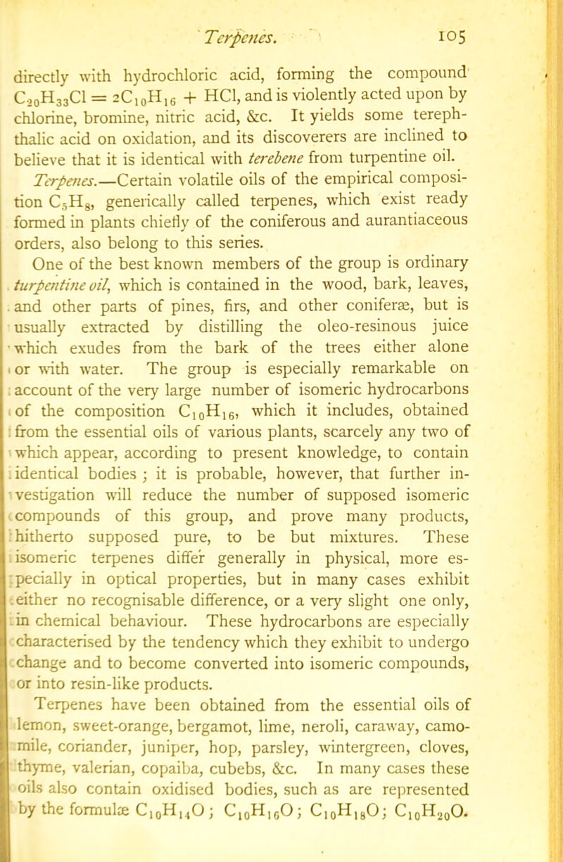 directly with hydrochloric acid, forming the compound C20H33CI = 2C10H16 + HCl, and is violently acted upon by chlorine, bromine, nitric acid, &c. It yields some tereph- thalic acid on oxidation, and its discoverers are inclined to believe that it is identical with tei'ebene from turpentine oil. Tcrpenes.—Certain volatile oils of the empirical composi- tion CsHg, generically called terpenes, which exist ready formed in plants chiefly of the coniferous and aurantiaceous orders, also belong to this series. One of the best known members of the group is ordinary turpentine oil, which is contained in the wood, bark, leaves, . and other parts of pines, firs, and other coniferte, but is usually extracted by distilling the oleo-resinous juice ■ which e.xudes from the bark of the trees either alone I or wth water. The group is especially remarkable on : account of the very large number of isomeric hydrocarbons ^ of the composition CjoHig, which it includes, obtained I from the essential oils of various plants, scarcely any two of ■' which appear, according to present knowledge, to contain 1 identical bodies ; it is probable, however, that further in- ivestigation will reduce the number of supposed isomeric compounds of this group, and prove many products, •hitherto supposed pure, to be but mixtures. These .isomeric terpenes differ generally in physical, more es- :pecially in optical properties, but in many cases exhibit t either no recognisable difference, or a very slight one only, :in chemical behaviour. These hydrocarbons are especially : characterised by the tendency which they exhibit to undergo .change and to become converted into isomeric compounds, or into resin-like products. Terpenes have been obtained from the essential oils of lemon, sweet-orange, bergamot, lime, neroli, caraway, camo- mile, coriander, juniper, hop, parsley, wintergreen, cloves, thyme, valerian, copaiba, cubebs, &c. In many cases these oils also contain oxidised bodies, such as are represented by the formulte C10H14O j CioHjgOj CioHjgOj CjqHjqO.