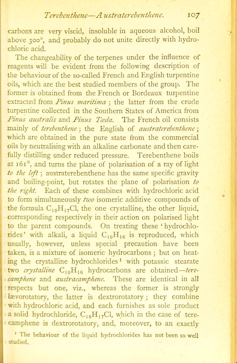 carbons are very viscid, insoluble in aqueous alcohol, boil above 300°, and probably do not unite directly with hydro- chloric acid. The changeability of the terpenes under the influence of reagents \\-ill be evident from the following description of the behaviour of the so-called French and English turpentine oils, which are the best studied members of the group. The former is obtained from the French or Bordeaux turpentine extracted from Finns maniwia ; the latter from the crude turpentine collected in the Southern States of America from Finns australis and Finns Tceda. The French oil consists mainly of terebenthene \ the English of aiistraterebenthcne \ which are obtained in the pure state from the commercial j oils by neutralising with an alkaline carbonate and then care- fully distilling under reduced pressure. Terebenthene boils at 161°, and turns the plane of polarisation of a ray of light to the ; austraterebenthene has the same specific gravity and boiling-point, but rotates the plane of polarisation to the right. Each of these combines with hydrochloric acid to form simultaneously two isomeric additive compounds of the formula CjoHi^Cl, the one crystalline, the other liquid, corresponding respectively in their action on polarised light to the parent compounds. On treating these ‘ hydrochlo- r rides’ rvith alkali, a liquid CioH,6 is reproduced, which I usually, however, unless special precaution have been I taken, is a mixture of isomeric hydrocarbons ; but on heat- ing the crystalline hydrochlorides * with potassic stearate trvo crystalline CioH,6 hydrocarbons are obtained—tere- camphene and anstracamplwie. These are identical in all respects but one, viz., whereas the former is strongly laevorotatory, the latter is dextrorotatory; they combine ■ with hydrochloric acid, and each furnishes as sole product a solid hydrochloride, C10H17CI, which in the case of tere- camphene is dextrorotatory, and, moreover, to an exactly ' The behaviour of the liquid hydrochlorides has not been so well studied.