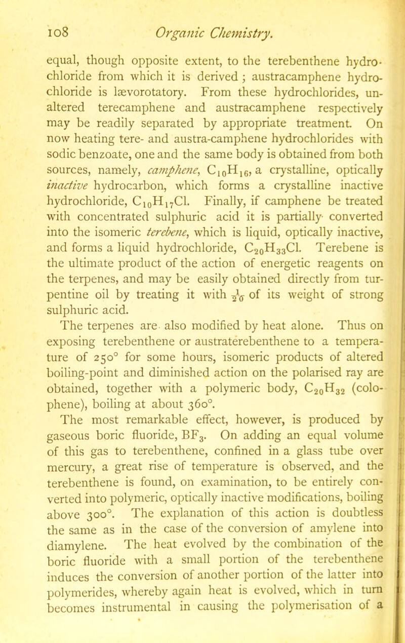 equal, though opposite extent, to the terebenthene hydro- chloride from which it is derived; austracamphene hydro- chloride is Icevorotatory. From these hydrochlorides, un- altered terecamphene and austracamphene respectively may be readily separated by appropriate treatment On now heating tere- and austra-camphene hydrochlorides with sodic benzoate, one and the same body is obtained from both sources, namely, cainphene, CioH[6, a crystalline, optically inactive hydrocarbon, which forms a crystalline inactive hydrochloride, CioHj^Cl. Finally, if camphene be treated with concentrated sulphuric acid it is partially converted into the isomeric terebene, which is liquid, optically inactive, and forms a liquid hydrochloride, C20H33CI. Terebene is the ultimate product of the action of energetic reagents on the terpenes, and may be easily obtained directly from tur- pentine oil by treating it with of its weight of strong sulphuric acid. The terpenes are also modified by heat alone. Thus on exposing terebenthene or austraterebenthene to a tempera- ture of 250° for some hours, isomeric products of altered boiling-point and diminished action on the polarised ray are obtained, together with a polymeric body, C20H32 (colo- phene), boiling at about 360°. The most remarkable effect, however, is produced by gaseous boric fluoride, BF3. On adding an equal volume £■ of this gas to terebenthene, confined in a glass tube over ): mercury, a great rise of temperature is observed, and the terebenthene is found, on examination, to be entirely con- verted into polymeric, optically inactive modifications, boiling above 300°. The explanation of this action is doubtless the same as in the case of the conversion of amylene into diamylene. The heat evolved by the combination of the boric fluoride with a small portion of the terebenthene induces the conversion of another portion of the latter into polymerides, whereby again heat is evolved, which in turn becomes instrumental in causing the polymerisation of a 'Tcr.