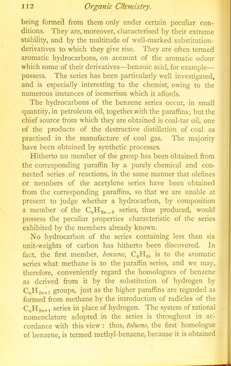 being formeci from them only under certain peculiar con- ditions. They are, moreover, characterised by their extreme stability, and by the multitude of well-marked substitution- derivatives to which they give rise. They are often termed aromatic hydrocarbons, on account of the aromatic odour which some of their derivatives—benzoic acid, for example— possess. The series has been particularly well investigated, and is especially interesting to the chemist, owing to the numerous instances of isomerism which it affords. The hydrocarbons of the benzene series occur, in small quantity, in petroleum oil, together with the paraffins; but the chief source from which they are obtained is coal-tar oil, one of the products of the destructive distillation of coal as practised in the manufacture of coal gas. The majority have been obtained by synthetic processes. Hitherto no member of the group has been obtained from the corresponding paraffin by a purely chemical and con- nected series of reactions, in the same manner that olefines or members of the acetylene series have been obtained from the corresponding paraffins, so that we are unable at present to judge whether a hydrocarbon, by composition a member of the CnH9n_6 series, thus produced, would possess the peculiar properties characteristic of the series exhibited by the members already kno\vn. No hydrocarbon of the series containing less than six unit-weights of carbon has hitherto been discovered. In fact, the first member, bmzene, CgHg, is to the aromatic series what methane is to the paraffin series, and we may, therefore, conveniently regard the homologues of benzene as derived from it by tire substitution of hydrogen by CnHan+i groups, just as the higher paraffins are regarded as formed from methane by the introduction of radicles of the C„H2n+i series in place of hydrogen. The system of rational nomenclature adopted in the series is throughout in ac- cordance with this view : thus, toluene^ the first homologue of benzene, is termed methyl-benzene, because it is obtained