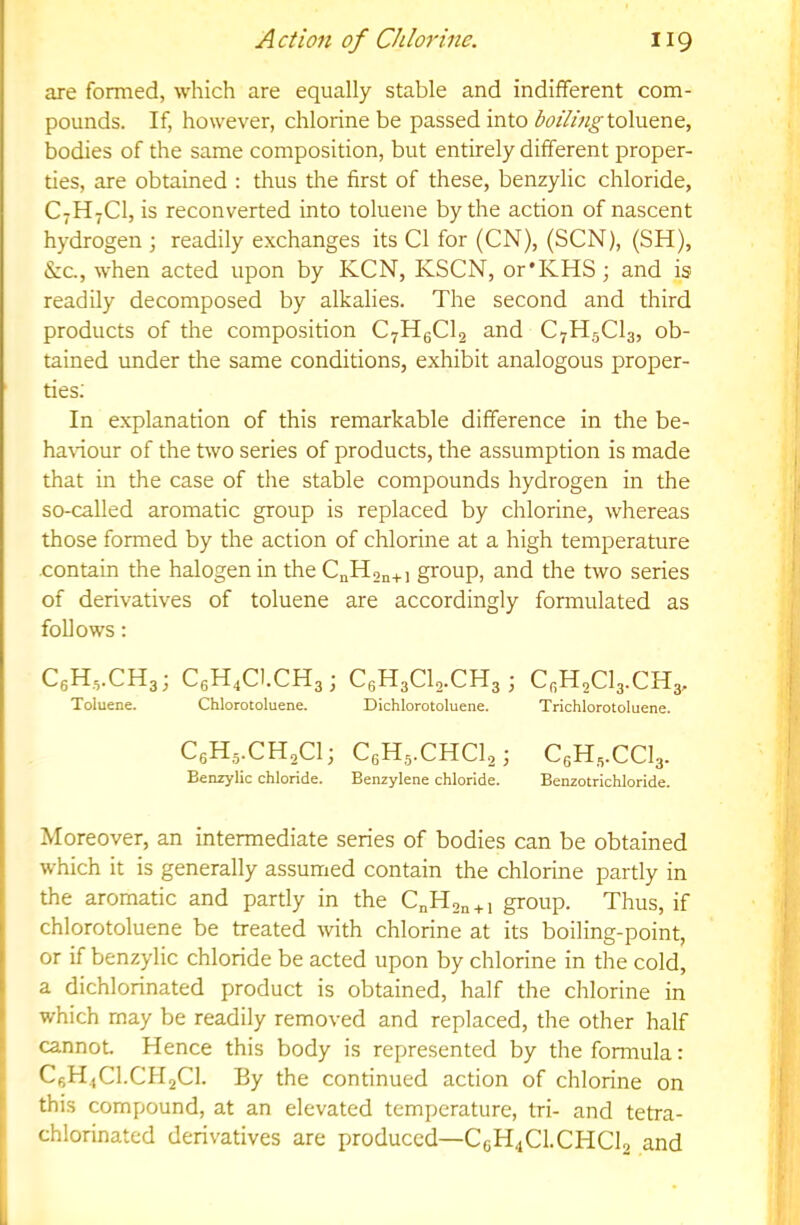 are formed, which are equally stable and indifferent com- pounds. If, however, chlorine be passed into toluene, bodies of the same composition, but entirely different proper- ties, are obtained : thus the first of these, benzylic chloride, C7H7CI, is reconverted into toluene by the action of nascent hydrogen ; readily exchanges its Cl for (CN), (SCN), (SH), &c, when acted upon by KCN, KSCN, or’KHS; and is readily decomposed by alkalies. The second and third products of the composition C7HgCl2 and C7H5CI3, ob- tained under the same conditions, exhibit analogous proper- ties; In explanation of this remarkable difference in the be- haviour of the two series of products, the assumption is made that in the case of the stable compounds hydrogen in the so-called aromatic group is replaced by chlorine, whereas those formed by the action of chlorine at a high temperature .contain the halogen in the CnH2n+i group, and the two series of derivatives of toluene are accordingly formulated as follows: CgHvCHg; CgH.CI.CHg; C.H.CUCH,-, CgH2Cl3.CH3, Toluene. Chlorotoluene. Dichlorotoluene. Trichlorotoluene. C6H5.CH2CI; C6H5.CHCI2; CgHg.CCV Benzylic chloride. Benzylene chloride. Benzotrichloride. Moreover, an intermediate series of bodies can be obtained which it is generally assumed contain the chlorine partly in i the aromatic and partly in the C„H2„ + i group. Thus, if \ chlorotoluene be treated with chlorine at its boiling-point, I or if benzylic chloride be acted upon by chlorine in the cold, 1 a dichlorinated product is obtained, half the chlorine in I which may be readily removed and replaced, the other half cannot Hence this body is represented by the formula: C6H.,C1.CII2C1. By the continued action of chlorine on this compound, at an elevated temperature, tri- and tetra- chlorinated derivatives are produced—C6H4CI.CHCI2 and