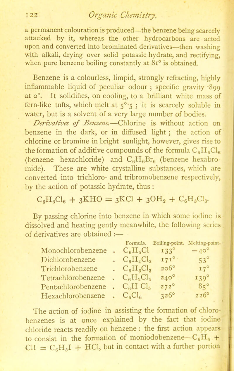 a permanent colouration is produced—the benzene being scarcely attacked by it, whereas the other hydrocarbons are acted upon and converted into brominated derivatives—then washing with alkali, drying over solid potassic hydrate, and rectifying, when pure benzene boiling constantly at 8i° is obtained. Benzene is a colourless, limpid, strongly refracting, highly inflammable liquid of peculiar odour ; specific gravity '899 at 0°. It solidifies, on cooling, to a brilliant white mass of fern-like tufts, which melt at 5°'5 \ it is scarcely soluble in water, but is a solvent of a very large number of bodies. Derivatives of Benzetie.—Chlorine is \vithout action on benzene in the dark, or in diffused light; the action of chlorine or bromine in bright sunlight, however, gives rise to the formation of additive compounds of the formula CeHgCls (benzene hexachloride) and CgHgBre (benzene he.xabro- mide). These are white crystalline substances, which are converted into trichloro- and tribromobenzene respectively, by the action of potassic hydrate, thus : CeHgCle + 3KHO = 3KCI + 3OH2 + C6H3CI3. By passing chlorine into benzene in which some iodine is dissolved and heating gently meanwhile, the following series of derivatives are obtained :— Formula. Boiling-point. Melting- Monochlorobenzene . CsHsCl 133° -40' Dichlorobenzene C6H4CI2 171° 53' Trichlorobenzene C6H3CI3 206° 17' Tetrachlorobenzene . C6H2CI4 240° 139' Pentachlorobenzene . CeH CI5 272° 85' Hexachlorobenzene . CeCls 326° 226' The action of iodine in assisting the formation of chloro- benzenes is at once explained by the fact that iodine chloride reacts readily on benzene : the first action appears to consist in the formation of raoniodobenzene—CgHg -f- . ClI = CeHjI + HCl, but in contact with a further portion