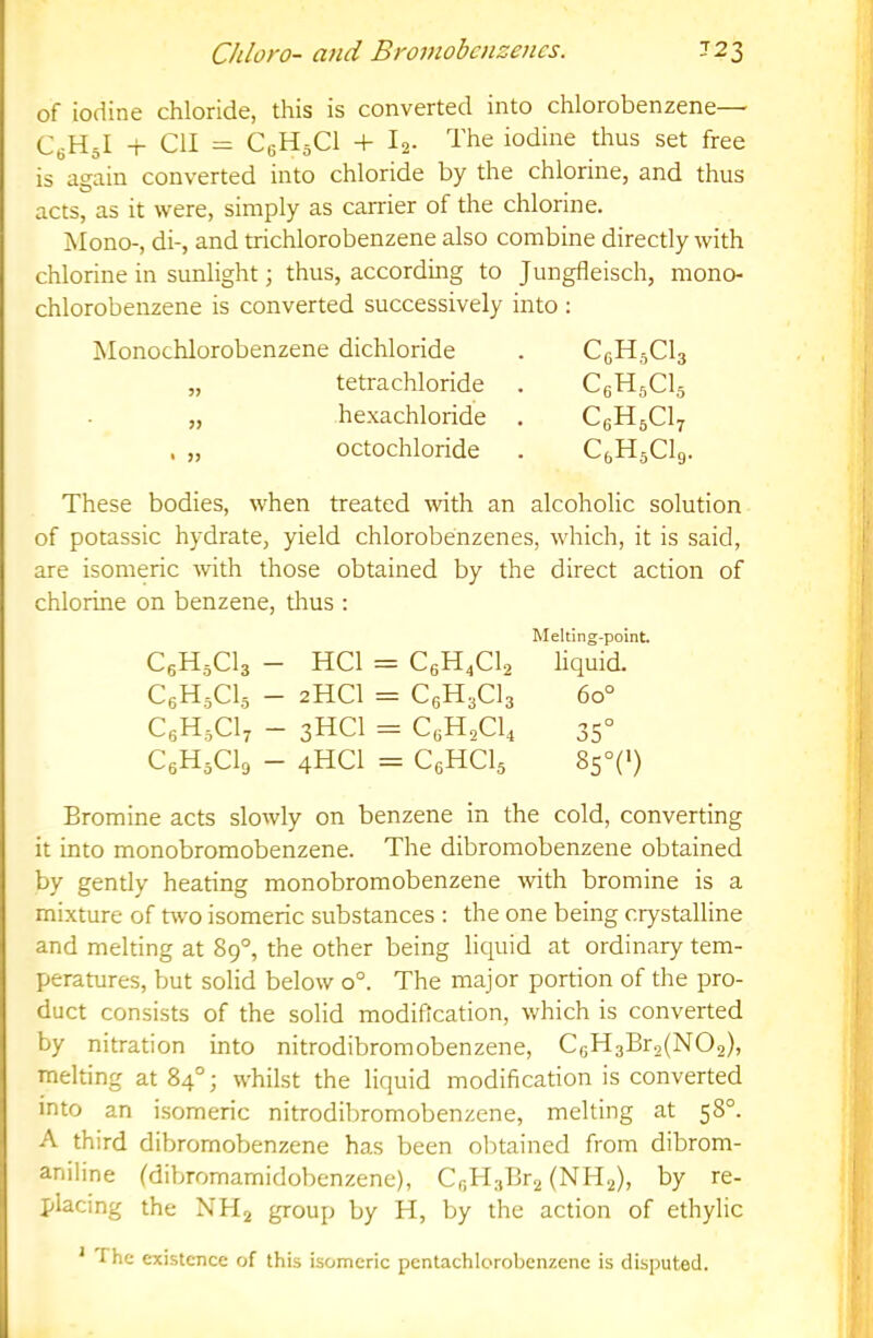 Chloro- and Bromobcnzencs. 723 of iodine chloride, this is converted into chlorobenzene— CfiHJ + ClI = CeHsCl + Ig- The iodine thus set free is again converted into chloride by the chlorine, and thus acts, as it were, simply as carrier of the chlorine. Mono-, di-, and trichlorobenzene also combine directly with chlorine in sunlight 3 thus, according to Jungfleisch, mono- chlorobenzene is converted successively into : Monochlorobenzene dichloride . CeHjCla „ tetrachloride . CgHjCls „ hexachloride . CgHgCly , „ octochloride . C^HjClg. These bodies, when treated with an alcoholic solution of potassic hydrate, yield chlorobenzenes, which, it is said, are isomeric with those obtained by the direct action of chlorine on benzene, thus : Melting-point CgHjCls - HCl = C6H4CI2 liquid. C6H5CI5 - 2HCI = C6H3CI3 60° CfiH.Cl, - 3HCI = 35° CgHsClg - 4HCI = CgHCls 85°C) Bromine acts slowly on benzene in the cold, converting it into monobromobenzene. The dibromobenzene obtained by gently heating monobromobenzene with bromine is a mixture of two isomeric substances : the one being crystalline and melting at 89°, the other being licpiid at ordinary tem- peratures, but solid below 0°. The major portion of the pro- duct consists of the solid modification, which is converted by nitration into nitrodibromobenzene, C6H3Br2(N02), melting at 84°; whilst the liquid modification is converted into an isomeric nitrodibromobenzene, melting at 58°. A third dibromobenzene has been obtained from dibrom- aniline (dibromamidobenzene), Cf,H3Br2 (NH2), by re- placing the NH2 group by H, by the action of ethylic ‘ The existence of this isomeric pentachlorobenzene is disputed.